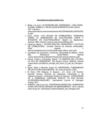 23
REFERENCIAS BIBLIOGRÁFICAS
 Botas, J.A. et al. “LA ECONOMÍA DEL HIDRÓGENO – UNA VISIÓN
GLOBAL SOBRE LA REVOLUCIÓN ENERGÉTICA DEL SIGLO
XXI”. Internet <
www.aecientificos.es/empresas/aecieLAECONOMIADELHIDROGEN
O.pdf>
 Cano, Ulises. “LAS CELDAS DE COMBUSTIBLE: VERDADES
SOBRE LA GENERACIÓN DE ELECTRICIDAD LIMPIA Y
EFICIENTE VÍA ELECTROQUÍMICA”. Boletín iie. Septiembre-
Octubre 1999. Internet <www.iie.org.mx/reno99/apli.pdf>
 Caparros, María J. “TECNOLOGÍA DEL HIDRÓGENO Y LAS PILAS
DE COMBUSTIBLE”. Jornada Técnica de Ciencias Ambientales.
2004. Internet <
www.jornadastecnicas.com/docpdf/Energia_Maria_Jaen.pdf>
 Consejería de economía y hacienda. Comunidad de Madrid. “GUÍA
DEL VEHÍCULO ELÉCTRICO”. Internet
<www.cleanvehicle.eu/fileadmin/Guida del vehiculo electrico.pdf>
 García, Carlos y Fernández, Daniel. “LA ENERGÍA DEL FUTURO:
LA PILA DE HIDRÓGENO”. IES Severo Ochoa. 2008-09. Internet
<www.ikkaro.com/files/La_energia_del_futuro_la_pila_de_hidrogeno.
pdf>
 Aguer, Mario y Miranda, Angel. “EL HIDRÓGENO, FUNDAMENTO
DE UN FUTURO EQUILIBRADO“. Ed. Diaz de Santos. 2005.
 D. Sainz, P.M. Diéguez, C. Sopena , J.C. Urroz, L.M. Gandìa.
Escuela Tècnica Superior de Ingenieros Industriales y de
Telecomunicación, Universidad Pública de Navarra. “CONVERSION
OF A COMERCIAL GASOLINE VEHICLE TO RUN BI-FUEL
(HYDROGEN-GASOLINE)”. International Journal of Hydrogen
energy. 2011.
 GARCÍA, José Luis et al. “PONTENCIALIDADES DEL HIDRÓGENO
COMO VECTOR DE ENERGÍA EN IBEROAMÉRICA”. 2010. Internet
www.int.gov.br/../download-2 potencialidades_del_hidrogeno.pdf
 