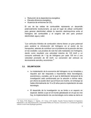 5
 Reducción de la dependencia energética
 Elevada eficiencia energética
 Ausencia de emisiones de CO2
El uso de las celdas de combustible representa un desarrollo
potencialmente revolucionario, ya que en lugar de utilizar combustión
para generar electricidad utilizan la reacción electroquímica entre el
hidrógeno del combustible y el oxígeno del aire para producir
electricidad, agua y calor.
“Los vehículos híbridos de combustión interna tienen un gran potencial
para acelerar la introducción del hidrógeno en el sector de los
transportes, además de contribuir con el problema de la polución del aire
en las ciudades. Las pruebas de ruta han sido realizadas con hidrógeno,
dando como resultado una velocidad máxima de 125 km/h y un
consumo estimado de 1 kg de hidrógeno por cada 100 km a una
velocidad promedio de 90 km/h. La conversión del vehiculo es
técnicamente sencilla y económica.”1
3.2. DELIMITACION
 La implantación de la economía del hidrogeno no es inmediata y
requiere aún dar respuesta a importantes retos tecnológicos,
económicos y sociales, por lo que la delimitación temporal de la
investigación está condicionada por la solución a dichos retos,
por ahora se puede decir que el futuro es incierto, sin embargo se
habla informalmente de 15 a 20 años para la implantación de esta
tecnología.
 El desarrollo de la investigación no se limita a un espacio en
especial, debido a que en el mundo globalizado en el que se vive
hoy, la implementación de una tecnología como estas se daría en
1
D. Sainz, P.M. Diéguez, C. Sopena , J.C. Urroz, L.M. Gandìa. Escuela Tècnica Superior de Ingenieros
Industriales y de Telecomunicación, Universidad Pública de Navarra. Conversion of a commercial gasoline
vehicle to run bi-fuel (hydrogen-gasoline)
 