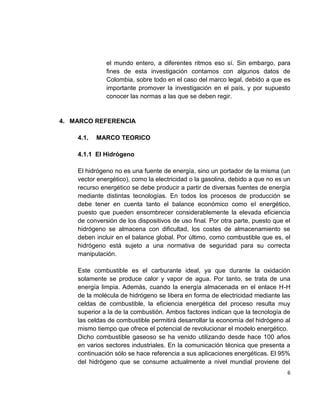 6
el mundo entero, a diferentes ritmos eso sí. Sin embargo, para
fines de esta investigación contamos con algunos datos de
Colombia, sobre todo en el caso del marco legal, debido a que es
importante promover la investigación en el país, y por supuesto
conocer las normas a las que se deben regir.
4. MARCO REFERENCIA
4.1. MARCO TEORICO
4.1.1 El Hidrógeno
El hidrógeno no es una fuente de energía, sino un portador de la misma (un
vector energético), como la electricidad o la gasolina, debido a que no es un
recurso energético se debe producir a partir de diversas fuentes de energía
mediante distintas tecnologías. En todos los procesos de producción se
debe tener en cuenta tanto el balance económico como el energético,
puesto que pueden ensombrecer considerablemente la elevada eficiencia
de conversión de los dispositivos de uso final. Por otra parte, puesto que el
hidrógeno se almacena con dificultad, los costes de almacenamiento se
deben incluir en el balance global. Por último, como combustible que es, el
hidrógeno está sujeto a una normativa de seguridad para su correcta
manipulación.
Este combustible es el carburante ideal, ya que durante la oxidación
solamente se produce calor y vapor de agua. Por tanto, se trata de una
energía limpia. Además, cuando la energía almacenada en el enlace H-H
de la molécula de hidrógeno se libera en forma de electricidad mediante las
celdas de combustible, la eficiencia energética del proceso resulta muy
superior a la de la combustión. Ambos factores indican que la tecnología de
las celdas de combustible permitirá desarrollar la economía del hidrógeno al
mismo tiempo que ofrece el potencial de revolucionar el modelo energético.
Dicho combustible gaseoso se ha venido utilizando desde hace 100 años
en varios sectores industriales. En la comunicación técnica que presenta a
continuación sólo se hace referencia a sus aplicaciones energéticas. El 95%
del hidrógeno que se consume actualmente a nivel mundial proviene del
 