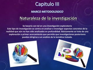 MARCO METODOLOGICO
Se basaría con tal en una investigación exploratoria
Este tipo de investigación se centra en analizar e investigar aspectos concretos de la
realidad que aún no han sido analizados en profundidad. Básicamente se trata de una
exploración o primer acercamiento que permite que investigaciones posteriores
puedan dirigirse a un análisis de la temática tratada.
 