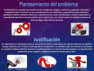 Se determinó en cuestión que muchas de las residencias, hogares, comercios, pequeñas industrias y
hospitales fueron víctimas y lo son actualmente de los repentinos y esporádicos cortes eléctricos,
perdieron muchos artefactos eléctricos y electrónicos los cuales beneficiaban e incluso mejoraban su
capacidad de atención a las necesidades que se generaran, por consecuentes se estudió la manera de
cómo proteger estos bienes comunes.
Su importancia es relevante ya que su uso previene daños ocasionados por agentes externos en cuanto a
energía eléctrica, por lo tanto si este aparato se comprende y se establece bajo las normas ya conocidas
en cuanto al sistema eléctrico nacional se podrá garantizar un correcto funcionamiento y un garante de la
protección de los equipos y artefactos eléctricos dentro de un bien.
 