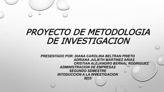 PROYECTO DE METODOLOGIA
DE INVESTIGACION
PRESENTADO POR: DIANA CAROLINA BELTRAN PRIETO
ADRIANA JULIETH MARTINEZ ARIAS
CRISTIAN ALEJANDRO BERNAL RODRIGUEZ
ADMINISTRACION DE EMPRESAS
SEGUNDO SEMESTRE
INTODUCCION A LA INVESTIGACION
2015
 