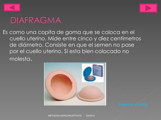 Es como una copita de goma que se coloca en el cuello uterino. Mide entre cinco y diez centímetros de diámetro. Consiste en que el semen no pase por el cuello uterino. Si esta bien colocado no molesta . 24/05/10 MÉTODOS ANTICONCEPTIVOS Regresar al indice 