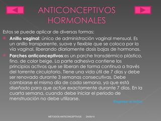 Estos se puede aplicar de diversas formas: Anillo vaginal : único de administración vaginal mensual. Es un anillo transparente, suave y flexible que se coloca por la vía vaginal, liberando diariamente dosis bajas de hormonas. Parches anticonceptivos :es un parche transdérmico plástico, fino, de color beige. La parte adhesiva contiene los principios activos que se liberan de forma continua a través del torrente circulatorio. Tiene una vida útil de 7 días y debe ser renovado durante 3 semanas consecutivas. Debe cambiarse el mismo día de cada semana, ya que está diseñado para que actúe exactamente durante 7 días. En la cuarta semana, cuando debe iniciar el periodo de menstruación no debe utilizarse. 24/05/10 MÉTODOS ANTICONCEPTIVOS Regresar al índice 