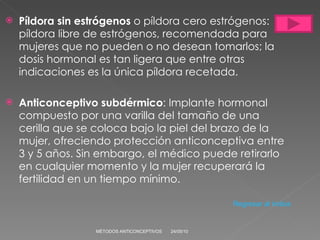 Píldora sin estrógenos  o píldora cero estrógenos: píldora libre de estrógenos, recomendada para mujeres que no pueden o no desean tomarlos; la dosis hormonal es tan ligera que entre otras indicaciones es la única píldora recetada. Anticonceptivo subdérmico : Implante hormonal compuesto por una varilla del tamaño de una cerilla que se coloca bajo la piel del brazo de la mujer, ofreciendo protección anticonceptiva entre 3 y 5 años. Sin embargo, el médico puede retirarlo en cualquier momento y la mujer recuperará la fertilidad en un tiempo mínimo. 24/05/10 MÉTODOS ANTICONCEPTIVOS Regresar al índice 