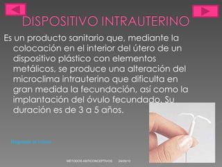 Es un producto sanitario que, mediante la colocación en el interior del útero de un dispositivo plástico con elementos metálicos, se produce una alteración del microclima intrauterino que dificulta en gran medida la fecundación, así como la implantación del óvulo fecundado. Su duración es de 3 a 5 años. 24/05/10 MÉTODOS ANTICONCEPTIVOS Regresar al índice 