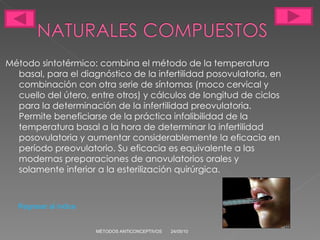 Método sintotérmico: combina el método de la temperatura basal, para el diagnóstico de la infertilidad posovulatoria, en combinación con otra serie de síntomas (moco cervical y cuello del útero, entre otros) y cálculos de longitud de ciclos para la determinación de la infertilidad preovulatoria. Permite beneficiarse de la práctica infalibilidad de la temperatura basal a la hora de determinar la infertilidad posovulatoria y aumentar considerablemente la eficacia en período preovulatorio. Su eficacia es equivalente a las modernas preparaciones de anovulatorios orales y solamente inferior a la esterilización quirúrgica.  24/05/10 MÉTODOS ANTICONCEPTIVOS Regresar al índice 