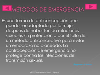 Es una forma de anticoncepción que puede ser adoptada por la mujer después de haber tenido relaciones sexuales sin protección o por el fallo de un método anticonceptivo para evitar un embarazo no planeado. La contracepción de emergencia no protege contra las infecciones de transmisión sexual. 24/05/10 MÉTODOS ANTICONCEPTIVOS Regresar al índice 