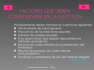 Principalmente deben tomarse en cuenta las siguientes: Ver el estado de salud general. Frecuencia de las relaciones sexuales. Número de parejas sexuales. Si se desea tener hijos (deben descartarse los métodos quirúrgicos). Eficacia de cada método en la prevención del emba ra zo. Efectos secundarios de cada método anticonceptivo. Facilidad y comodidad de uso del método elegido. 24/05/10 MÉTODOS ANTICONCEPTIVOS Regresar al índice 