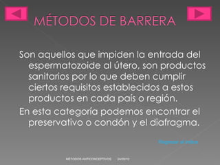 Son aquellos que impiden la entrada del espermatozoide al útero, son productos sanitarios por lo que deben cumplir ciertos requisitos establecidos a estos productos en cada país o región. En esta categoría podemos encontrar el preservativo o condón y el diafragma. 24/05/10 MÉTODOS ANTICONCEPTIVOS Regresar al indice 