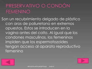 Son un recubrimiento delgado de plástico con aros de poliuretano en extremos opuestos. Estos se introducen en la vagina antes del coito. Al igual que los condones masculinos, los femeninos impiden que los espermatozoides tengan acceso al aparato reproductivo femenino 24/05/10 MÉTODOS ANTICONCEPTIVOS 