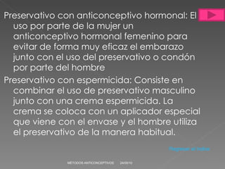 Preservativo con anticonceptivo hormonal: El uso por parte de la mujer un anticonceptivo hormonal femenino para evitar de forma muy eficaz el embarazo junto con el uso del preservativo o condón por parte del hombre Preservativo con espermicida:   Consiste en combinar el uso de preservativo masculino junto con una crema espermicida. La crema se coloca con un aplicador especial que viene con el envase y el hombre utiliza el preservativo de la manera habitual.  24/05/10 MÉTODOS ANTICONCEPTIVOS Regresar al índice 