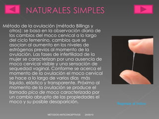 Método de la ovulación (método Billings y otros): se basa en la observación diaria de los cambios del moco cervical a lo largo del ciclo femenino, cambios que se asocian al aumento en los niveles de estrógenos previos al momento de la ovulación.  L as fases de infertilidad de la mujer se caracterizan por una ausencia de moco cervical visible y una sensación de sequedad vaginal. Conforme se acerca el momento de la ovulación el moco cervical se hace a lo largo de varios días  más líquido, elástico y transparente. Próximo al momento de la ovulación se produce el llamado  pico de moco  caracterizado por un cambio abrupto de las propiedades el moco y su posible desaparición.  24/05/10 MÉTODOS ANTICONCEPTIVOS Regresar al índice 