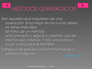 Son aquellos que requieren de una operación. Es la mejor técnica si se desea no tener más hijos. Se trata de un  método anticonceptivo  seguro y carente casi de efectos secundarios. Y hay uno para la mujer y otro para el hombre. Tampoco es preciso consumir hormonas o sustancia alguna. 24/05/10 MÉTODOS ANTICONCEPTIVOS Regresar al índice 