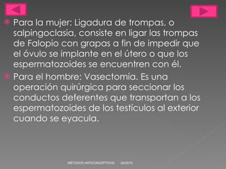 Para la mujer: Ligadura de trompas, o salpingoclasia, consiste en ligar las trompas de Falopio con grapas a fin de impedir que el óvulo se implante en el útero o que los espermatozoides se encuentren con él. Para el hombre: Vasectomía. Es una operación quirúrgica para seccionar los conductos deferentes que transportan a los espermatozoides de los testículos al exterior cuando se eyacula. 24/05/10 MÉTODOS ANTICONCEPTIVOS 
