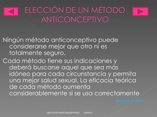 Ningún método anticonceptivo puede considerarse mejor que otro ni es totalmente seguro.  Cada método tiene sus indicaciones y deberá buscarse aquel que sea más idóneo para cada circunstancia y permita una mejor salud sexual. La eficacia teórica de cada método aumenta considerablemente si se usa correctamente 24/05/10 MÉTODOS ANTICONCEPTIVOS Regresar al índice 