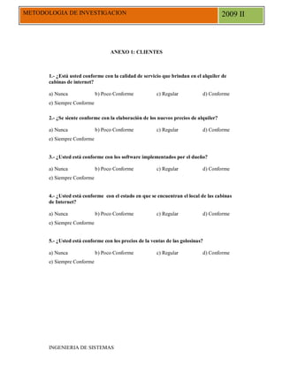 METODOLOGIA DE INVESTIGACION                                                           2009 II



                                   ANEXO 1: CLIENTES



       1.- ¿Está usted conforme con la calidad de servicio que brindan en el alquiler de
       cabinas de internet?

       a) Nunca              b) Poco Conforme           c) Regular           d) Conforme
       e) Siempre Conforme

       2.- ¿Se siente conforme con la elaboración de los nuevos precios de alquiler?

       a) Nunca              b) Poco Conforme           c) Regular           d) Conforme
       e) Siempre Conforme


       3.- ¿Usted está conforme con los software implementados por el dueño?

       a) Nunca              b) Poco Conforme           c) Regular           d) Conforme
       e) Siempre Conforme


       4.- ¿Usted está conforme con el estado en que se encuentran el local de las cabinas
       de Internet?

       a) Nunca              b) Poco Conforme           c) Regular           d) Conforme
       e) Siempre Conforme


       5.- ¿Usted está conforme con los precios de la ventas de las golosinas?

       a) Nunca              b) Poco Conforme           c) Regular           d) Conforme
       e) Siempre Conforme




       INGENIERIA DE SISTEMAS
 