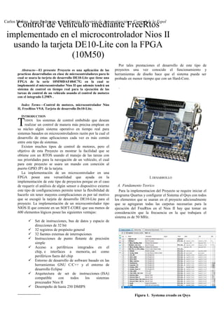 Abstracto—El presente Proyecto es una aplicación de las
practicas desarrolladas en clase de microcontroladores para lo
cual se usara la tarjeta de desarrollo DE10-Lite que tiene una
FPGA de la serie 10M50DAF484C7G en la cual se
implementó el microcontrolador Nios II que además tendrá un
sistema de control en tiempo real para la ejecución de las
tareas de control de un vehículo usando el control de motores
con el integrado L298N .
Index Terms—Control de motores, microcontrolador Nios
II, FreeRtos V9.0, Tarjeta de desarrollo De10-Lite.
INTRODUCTION
ODOS los sistemas de control embebido que desean
realizar un control de manera más precisa emplean en
su núcleo algún sistema operativo en tiempo real para
sistemas basados en microcontroladores razón por la cual el
desarrollo de estas aplicaciones cada vez es más común
entre este tipo de sistemas.
T
Existen muchos tipos de control de motores, pero el
objetivo de esta Proyecto es mostrar la facilidad que se
obtiene con un RTOS usando el manejo de las tareas con
sus prioridades para la navegación de un vehículo, el cual
para este proyecto se usara un mando con conexión al
puerto GPIO JP1 de la tarjeta.
La implementación de un microcontrolador en una
FPGA posee una versatilidad que ayuda en la
implementación de este tipo de proyectos porque en el caso
de requerir el análisis de algún sensor o dispositivo externo
este tipo de configuraciones permite tener la flexibilidad de
hacerlo sin tener mayores complicaciones es por tal motivo
que se escogió la tarjeta de desarrollo DE10-Lite para el
proyecto. La implementación de un microcontrolador tipo
NIOS II que consiste en un SOFT-CORE que usa menos de
600 elementos lógicos posee las siguientes ventajas:
 Set de instrucciones, bus de datos y espacio de
direcciones de 32 bit
 32 registros de propósito general
 32 fuentes externas de interrupciones
 Instrucciones de punto flotante de precisión
simple
 Acceso a periféricos integrados en el
chip, e interfaces a memoria, así como
periféricos fuera del chip
 Entorno de desarrollo de software basado en las
herramientas GNU C/C++ y el entorno de
desarrollo Eclipse
 Arquitectura de set de instrucciones (ISA)
compatible con todos los sistemas
procesador Nios II
 Desempeño de hasta 250 DMIPS

Por tales prestaciones el desarrollo de este tipo de
proyectos una vez conocido el funcionamiento y
herramientas de diseño hace que el sistema pueda ser
probado en menor tiempo que con un Hard-Core.
.
I.DESARROLLO
A. Fundamento Teorico
Para la implementacion del Proyecto se require iniciar el
programa Quartus y configurar el Sistema el Qsys con todos
los elementos que se usaran en el proyecto adicionalmente
que se agregaran todas las carpetas necesarias para la
ejecución del FreeRtos en el Nios II hay que tomar en
consideración que la frecuencia en la que trabajara el
sistema es de 50 MHz.
Figura 1. Systema creado en Qsys
Control de Vehículo mediante FreeRtos
implementado en el microcontrolador Nios II
usando la tarjeta DE10-Lite con la FPGA
(10M50)
Carlos Molina, Jorge Redrovan, y José Garcia, Maestría de Automatización y Control de la Espol
 