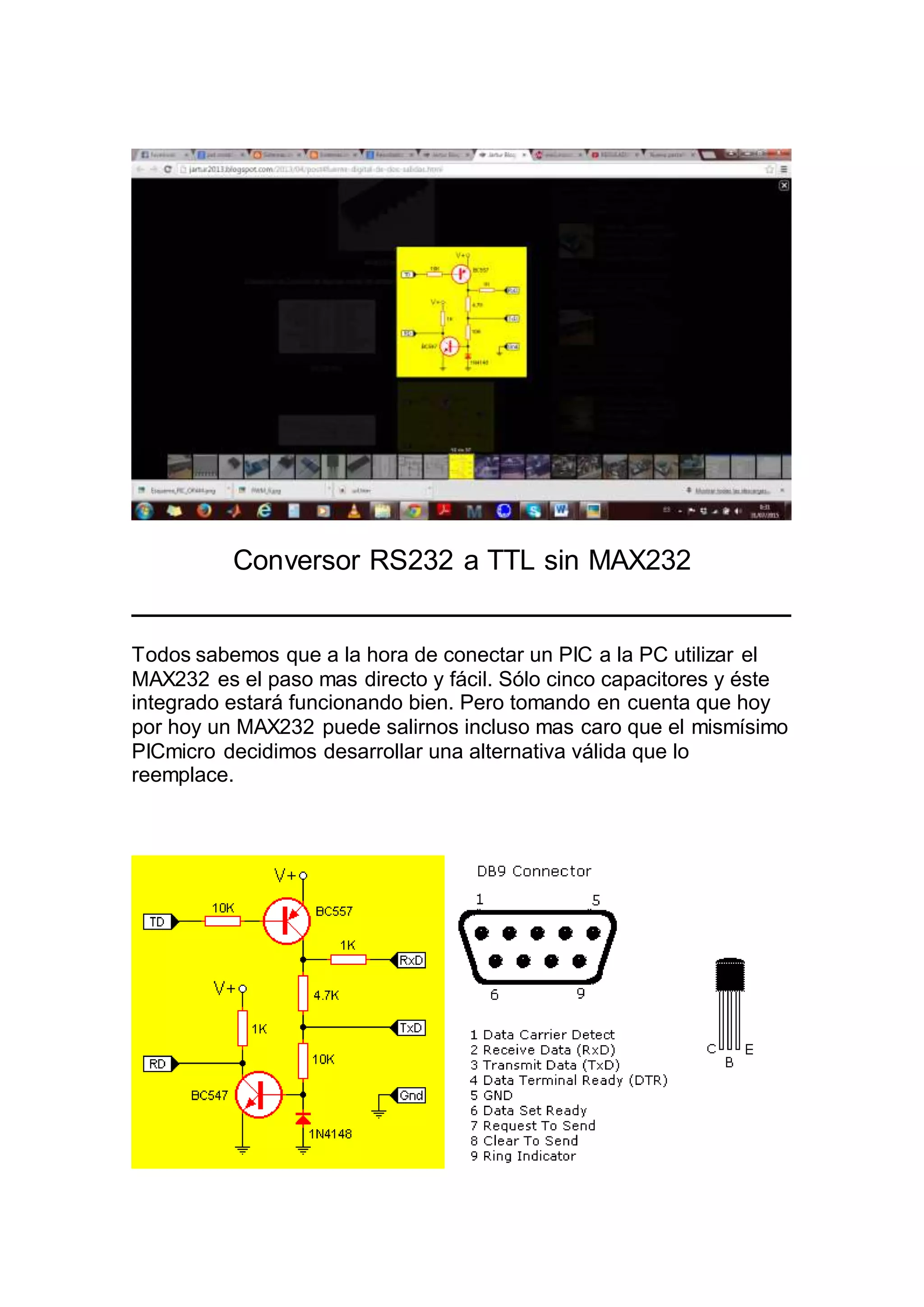 Conversor RS232 a TTL sin MAX232
Todos sabemos que a la hora de conectar un PIC a la PC utilizar el
MAX232 es el paso mas directo y fácil. Sólo cinco capacitores y éste
integrado estará funcionando bien. Pero tomando en cuenta que hoy
por hoy un MAX232 puede salirnos incluso mas caro que el mismísimo
PICmicro decidimos desarrollar una alternativa válida que lo
reemplace.
 