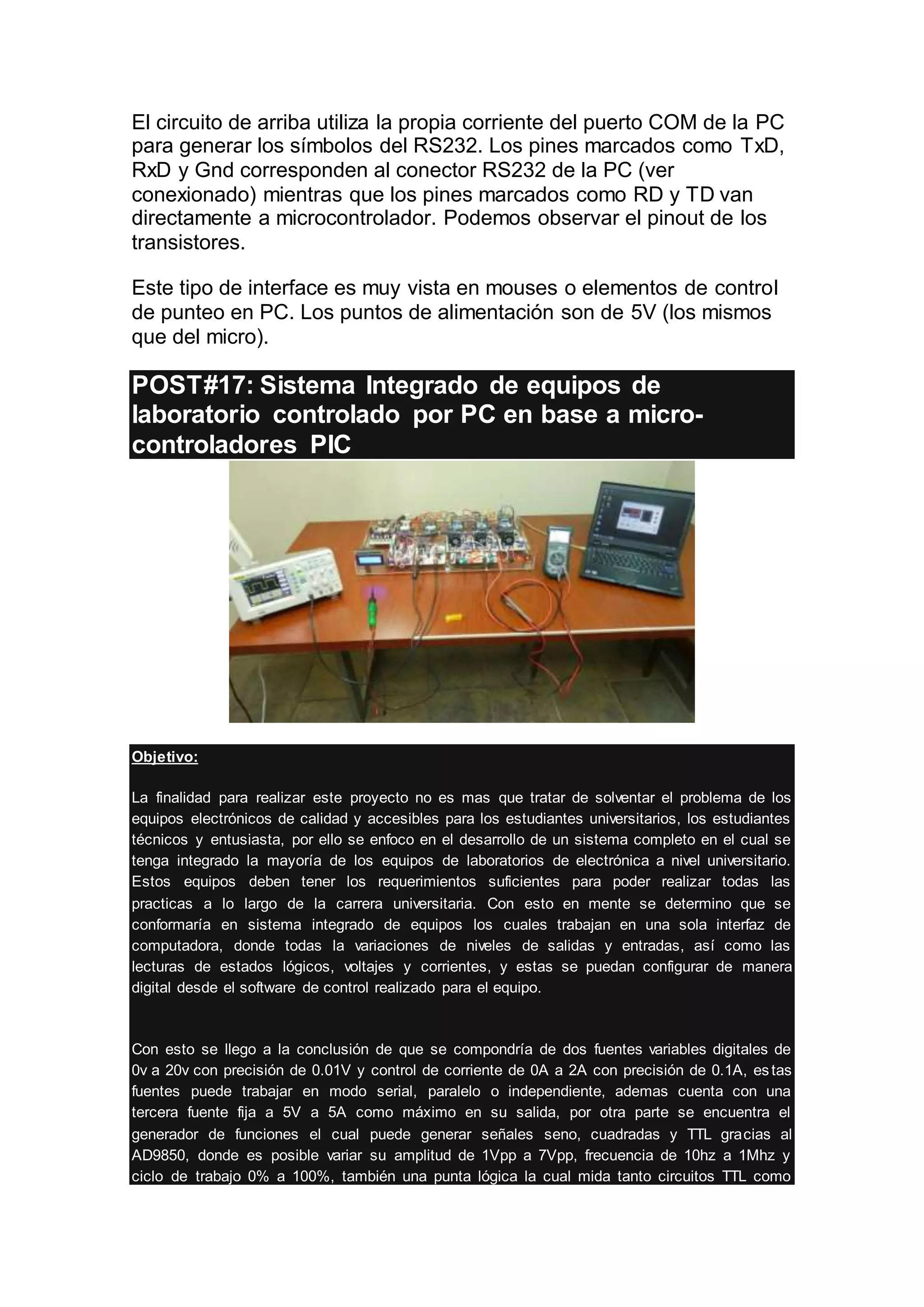 El circuito de arriba utiliza la propia corriente del puerto COM de la PC
para generar los símbolos del RS232. Los pines marcados como TxD,
RxD y Gnd corresponden al conector RS232 de la PC (ver
conexionado) mientras que los pines marcados como RD y TD van
directamente a microcontrolador. Podemos observar el pinout de los
transistores.
Este tipo de interface es muy vista en mouses o elementos de control
de punteo en PC. Los puntos de alimentación son de 5V (los mismos
que del micro).
POST#17: Sistema Integrado de equipos de
laboratorio controlado por PC en base a micro-
controladores PIC
Objetivo:
La finalidad para realizar este proyecto no es mas que tratar de solventar el problema de los
equipos electrónicos de calidad y accesibles para los estudiantes universitarios, los estudiantes
técnicos y entusiasta, por ello se enfoco en el desarrollo de un sistema completo en el cual se
tenga integrado la mayoría de los equipos de laboratorios de electrónica a nivel universitario.
Estos equipos deben tener los requerimientos suficientes para poder realizar todas las
practicas a lo largo de la carrera universitaria. Con esto en mente se determino que se
conformaría en sistema integrado de equipos los cuales trabajan en una sola interfaz de
computadora, donde todas la variaciones de niveles de salidas y entradas, así como las
lecturas de estados lógicos, voltajes y corrientes, y estas se puedan configurar de manera
digital desde el software de control realizado para el equipo.
Con esto se llego a la conclusión de que se compondría de dos fuentes variables digitales de
0v a 20v con precisión de 0.01V y control de corriente de 0A a 2A con precisión de 0.1A, estas
fuentes puede trabajar en modo serial, paralelo o independiente, ademas cuenta con una
tercera fuente fija a 5V a 5A como máximo en su salida, por otra parte se encuentra el
generador de funciones el cual puede generar señales seno, cuadradas y TTL gracias al
AD9850, donde es posible variar su amplitud de 1Vpp a 7Vpp, frecuencia de 10hz a 1Mhz y
ciclo de trabajo 0% a 100%, también una punta lógica la cual mida tanto circuitos TTL como
 