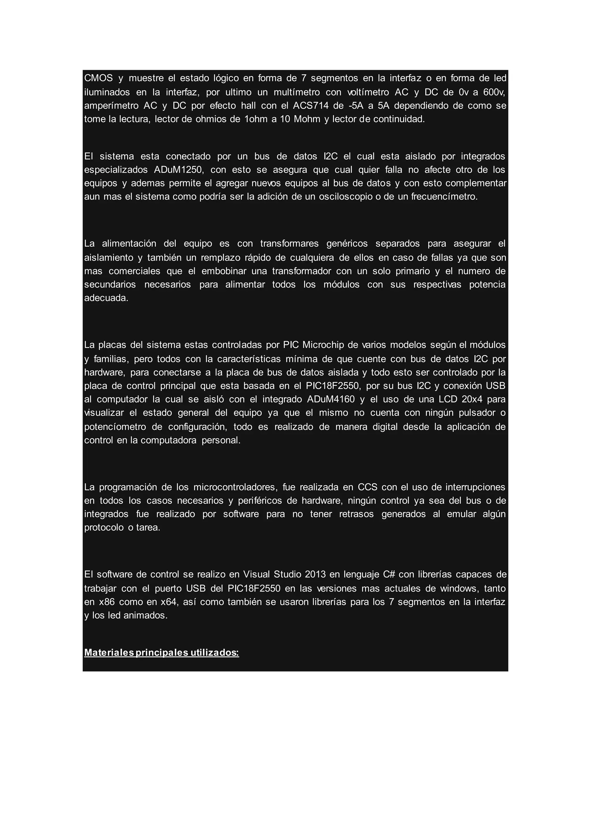 CMOS y muestre el estado lógico en forma de 7 segmentos en la interfaz o en forma de led
iluminados en la interfaz, por ultimo un multímetro con voltímetro AC y DC de 0v a 600v,
amperímetro AC y DC por efecto hall con el ACS714 de -5A a 5A dependiendo de como se
tome la lectura, lector de ohmios de 1ohm a 10 Mohm y lector de continuidad.
El sistema esta conectado por un bus de datos I2C el cual esta aislado por integrados
especializados ADuM1250, con esto se asegura que cual quier falla no afecte otro de los
equipos y ademas permite el agregar nuevos equipos al bus de datos y con esto complementar
aun mas el sistema como podría ser la adición de un osciloscopio o de un frecuencímetro.
La alimentación del equipo es con transformares genéricos separados para asegurar el
aislamiento y también un remplazo rápido de cualquiera de ellos en caso de fallas ya que son
mas comerciales que el embobinar una transformador con un solo primario y el numero de
secundarios necesarios para alimentar todos los módulos con sus respectivas potencia
adecuada.
La placas del sistema estas controladas por PIC Microchip de varios modelos según el módulos
y familias, pero todos con la características mínima de que cuente con bus de datos I2C por
hardware, para conectarse a la placa de bus de datos aislada y todo esto ser controlado por la
placa de control principal que esta basada en el PIC18F2550, por su bus I2C y conexión USB
al computador la cual se aisló con el integrado ADuM4160 y el uso de una LCD 20x4 para
visualizar el estado general del equipo ya que el mismo no cuenta con ningún pulsador o
potencíometro de configuración, todo es realizado de manera digital desde la aplicación de
control en la computadora personal.
La programación de los microcontroladores, fue realizada en CCS con el uso de interrupciones
en todos los casos necesarios y periféricos de hardware, ningún control ya sea del bus o de
integrados fue realizado por software para no tener retrasos generados al emular algún
protocolo o tarea.
El software de control se realizo en Visual Studio 2013 en lenguaje C# con librerías capaces de
trabajar con el puerto USB del PIC18F2550 en las versiones mas actuales de windows, tanto
en x86 como en x64, así como también se usaron librerías para los 7 segmentos en la interfaz
y los led animados.
Materialesprincipales utilizados:
 