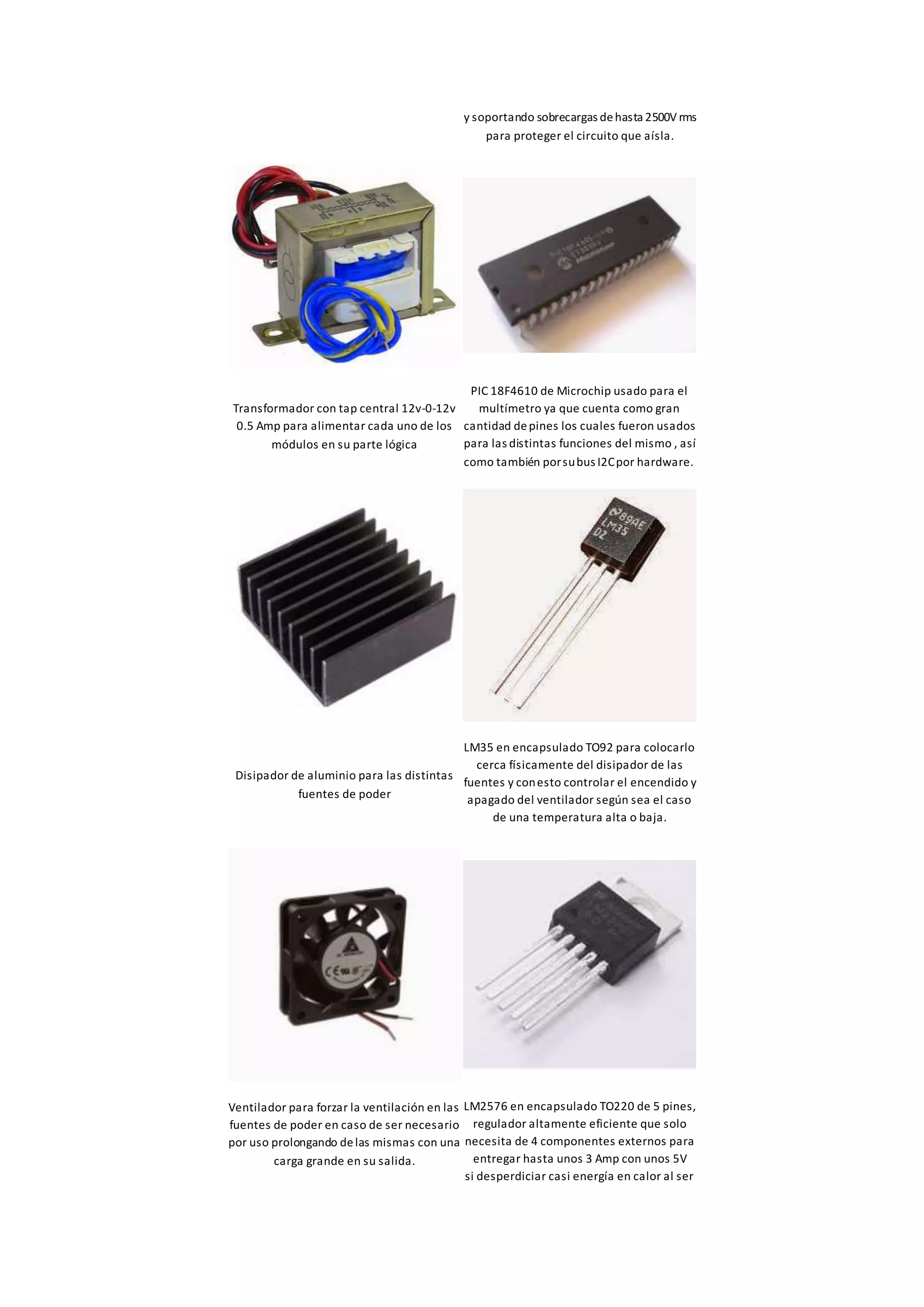y soportando sobrecargas dehasta 2500V rms
para proteger el circuito que aísla.
Transformador con tap central 12v-0-12v
0.5 Amp para alimentar cada uno de los
módulos en su parte lógica
PIC 18F4610 de Microchip usado para el
multímetro ya que cuenta como gran
cantidad depines los cuales fueron usados
para las distintas funciones del mismo , así
como también porsubus I2Cpor hardware.
Disipador de aluminio para las distintas
fuentes de poder
LM35 en encapsulado TO92 para colocarlo
cerca físicamente del disipador de las
fuentes y conesto controlar el encendido y
apagado del ventilador según sea el caso
de una temperatura alta o baja.
Ventilador para forzar la ventilación en las
fuentes de poder en caso de ser necesario
por uso prolongando delas mismas con una
carga grande en su salida.
LM2576 en encapsulado TO220 de 5 pines,
regulador altamente eficiente que solo
necesita de 4 componentes externos para
entregar hasta unos 3 Amp con unos 5V
si desperdiciar casi energía en calor al ser
 