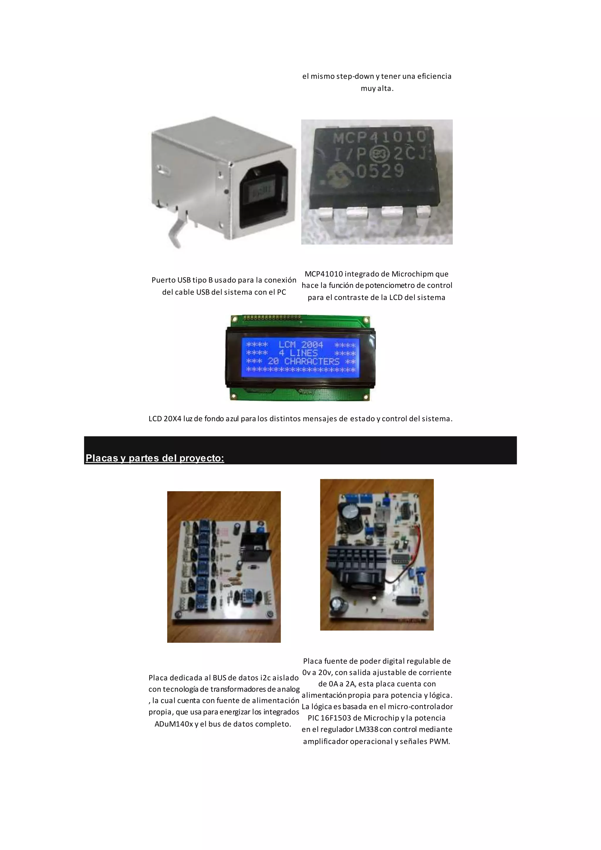 el mismo step-down y tener una eficiencia
muy alta.
Puerto USB tipo B usado para la conexión
del cable USB del sistema con el PC
MCP41010 integrado de Microchipm que
hace la función depotenciometro de control
para el contraste de la LCD del sistema
LCD 20X4 luz de fondo azul para los distintos mensajes de estado y control del sistema.
Placas y partes del proyecto:
Placa dedicada al BUS de datos i2c aislado
con tecnología de transformadores deanalog
, la cual cuenta con fuente de alimentación
propia, que usa para energizar los integrados
ADuM140x y el bus de datos completo.
Placa fuente de poder digital regulable de
0v a 20v, con salida ajustable de corriente
de 0Aa 2A, esta placa cuenta con
alimentaciónpropia para potencia y lógica.
La lógica es basada en el micro-controlador
PIC 16F1503 de Microchip y la potencia
en el regulador LM338con control mediante
amplificador operacional y señales PWM.
 