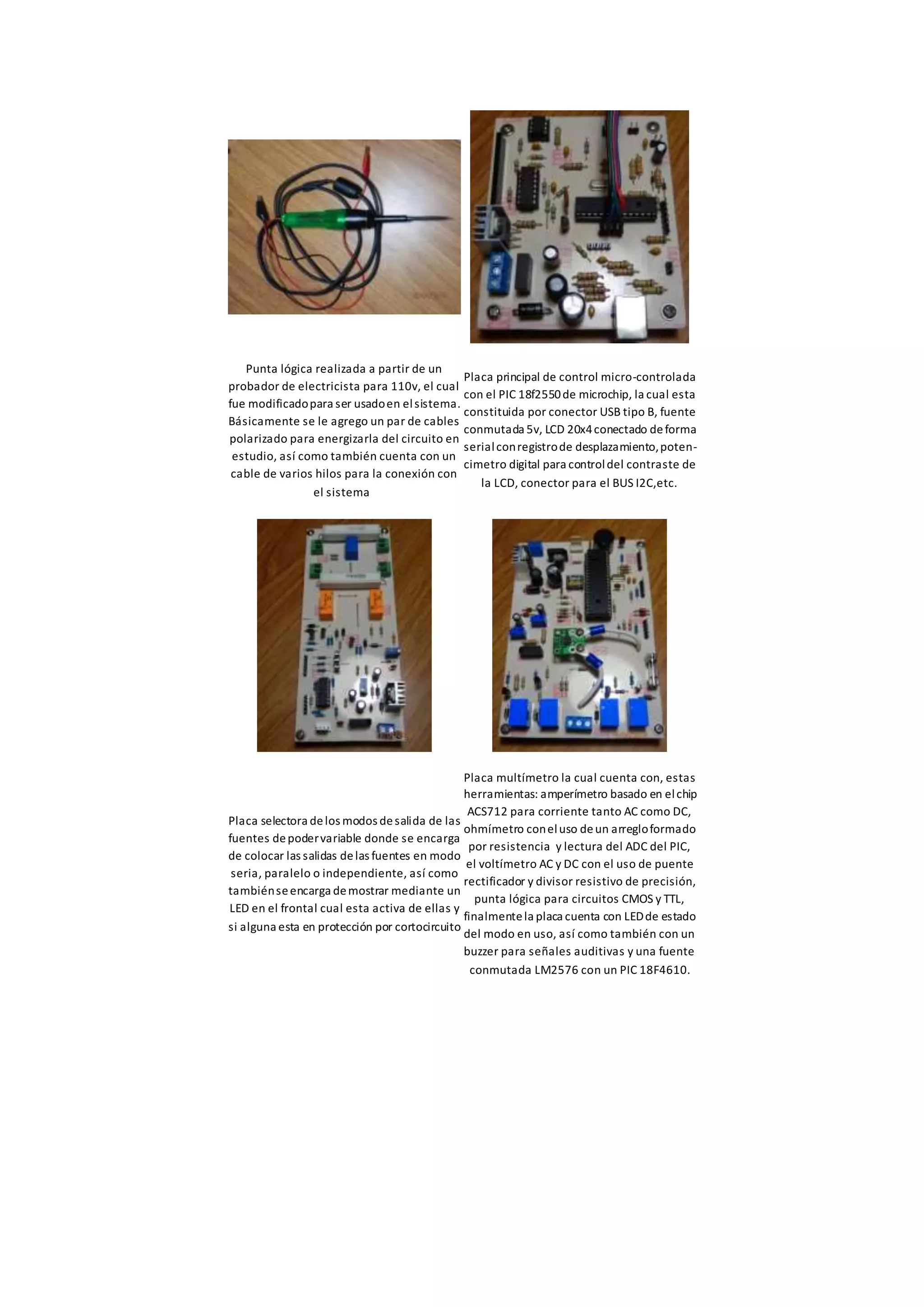 Punta lógica realizada a partir de un
probador de electricista para 110v, el cual
fue modificadopara ser usadoen elsistema.
Básicamente se le agrego un par de cables
polarizado para energizarla del circuito en
estudio, así como también cuenta con un
cable de varios hilos para la conexión con
el sistema
Placa principal de control micro-controlada
con el PIC 18f2550de microchip, la cual esta
constituida por conector USB tipo B, fuente
conmutada 5v, LCD 20x4conectado deforma
serialconregistrode desplazamiento,poten-
cimetro digital para controldel contraste de
la LCD, conector para el BUS I2C,etc.
Placa selectora delos modos desalida de las
fuentes depodervariable donde se encarga
de colocar las salidas delas fuentes en modo
seria, paralelo o independiente, así como
tambiénseencarga demostrar mediante un
LED en el frontal cual esta activa de ellas y
si alguna esta en protección por cortocircuito
Placa multímetro la cual cuenta con, estas
herramientas: amperímetro basado en elchip
ACS712 para corriente tanto AC como DC,
ohmímetro coneluso deun arregloformado
por resistencia y lectura del ADC del PIC,
el voltímetro AC y DC con el uso de puente
rectificador y divisor resistivo de precisión,
punta lógica para circuitos CMOS y TTL,
finalmentela placa cuenta con LEDde estado
del modo en uso, así como también con un
buzzer para señales auditivas y una fuente
conmutada LM2576 con un PIC 18F4610.
 