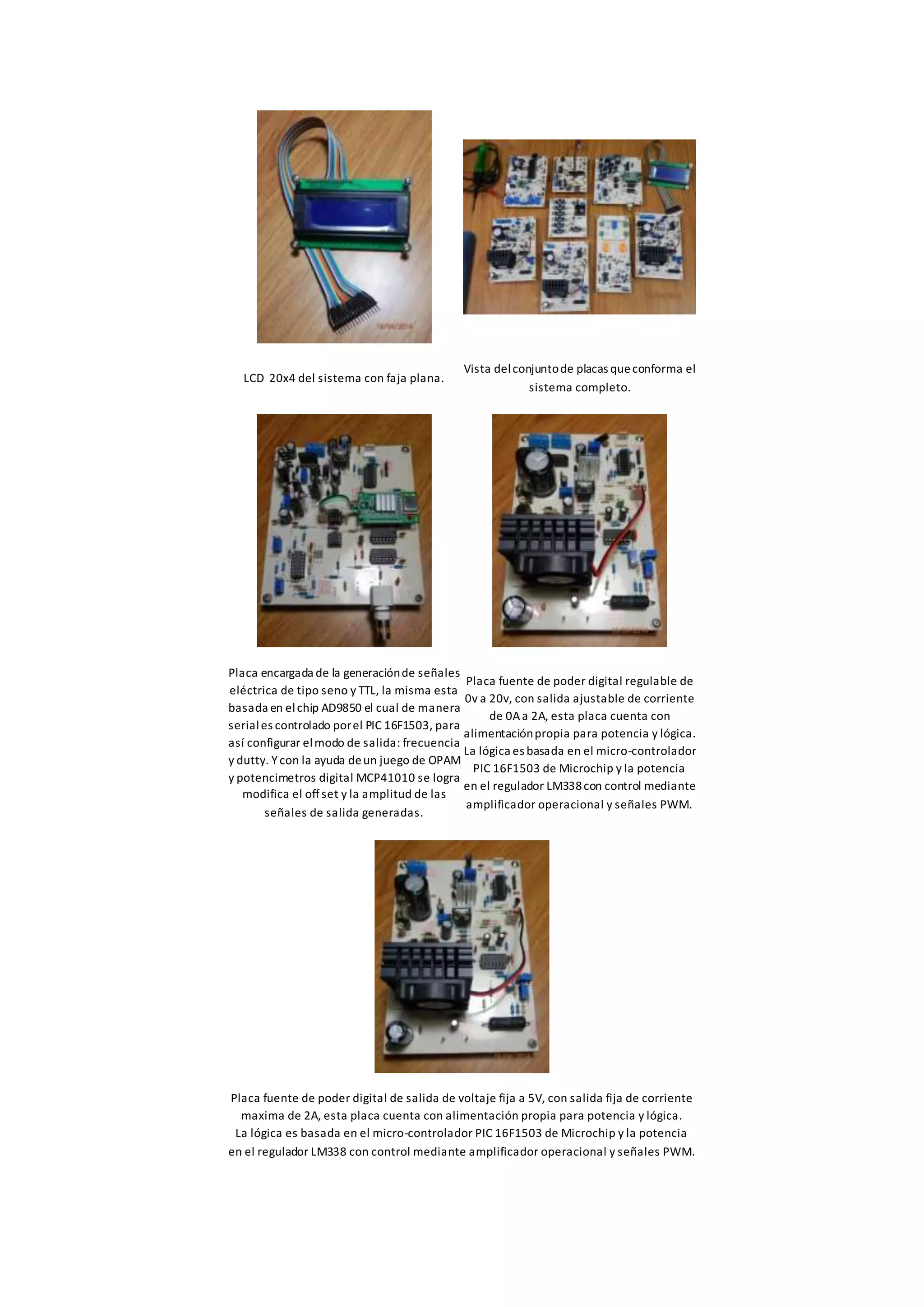 LCD 20x4 del sistema con faja plana.
Vista delconjuntode placas queconforma el
sistema completo.
Placa encargada de la generaciónde señales
eléctrica de tipo seno y TTL, la misma esta
basada en elchip AD9850 el cual de manera
seriales controlado porel PIC 16F1503, para
así configurar elmodo de salida: frecuencia
y dutty. Ycon la ayuda deun juego de OPAM
y potencimetros digital MCP41010 se logra
modifica el offset y la amplitud de las
señales de salida generadas.
Placa fuente de poder digital regulable de
0v a 20v, con salida ajustable de corriente
de 0Aa 2A, esta placa cuenta con
alimentaciónpropia para potencia y lógica.
La lógica es basada en el micro-controlador
PIC 16F1503 de Microchip y la potencia
en el regulador LM338con control mediante
amplificador operacional y señales PWM.
Placa fuente de poder digital de salida de voltaje fija a 5V, con salida fija de corriente
maxima de 2A, esta placa cuenta con alimentación propia para potencia y lógica.
La lógica es basada en el micro-controlador PIC 16F1503 de Microchip y la potencia
en el regulador LM338 con control mediante amplificador operacional y señales PWM.
 