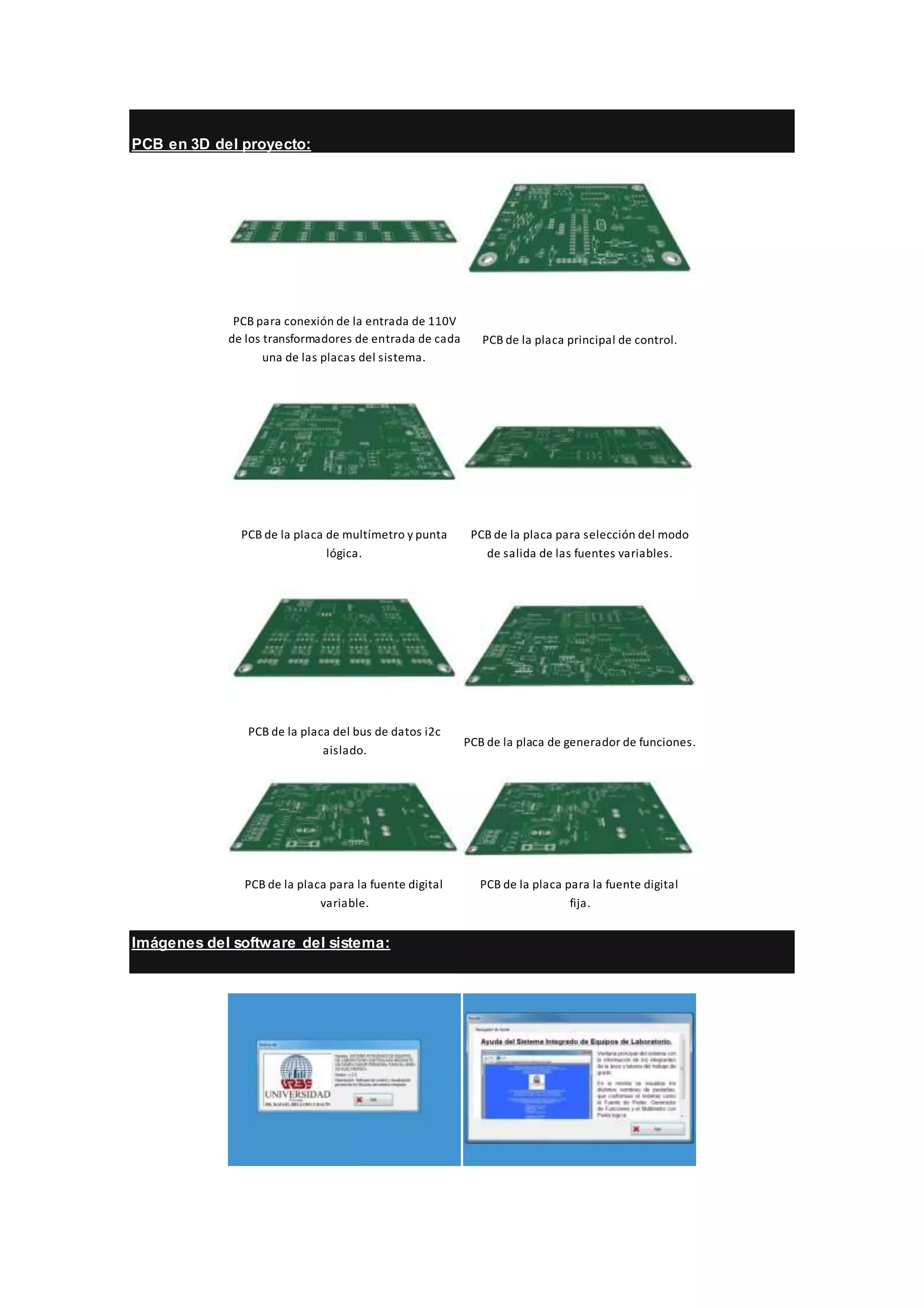 PCB en 3D del proyecto:
PCB para conexión de la entrada de 110V
de los transformadores de entrada de cada
una de las placas del sistema.
PCB de la placa principal de control.
PCB de la placa de multímetro y punta
lógica.
PCB de la placa para selección del modo
de salida de las fuentes variables.
PCB de la placa del bus de datos i2c
aislado.
PCB de la placa de generador de funciones.
PCB de la placa para la fuente digital
variable.
PCB de la placa para la fuente digital
fija.
Imágenes del software del sistema:
 
