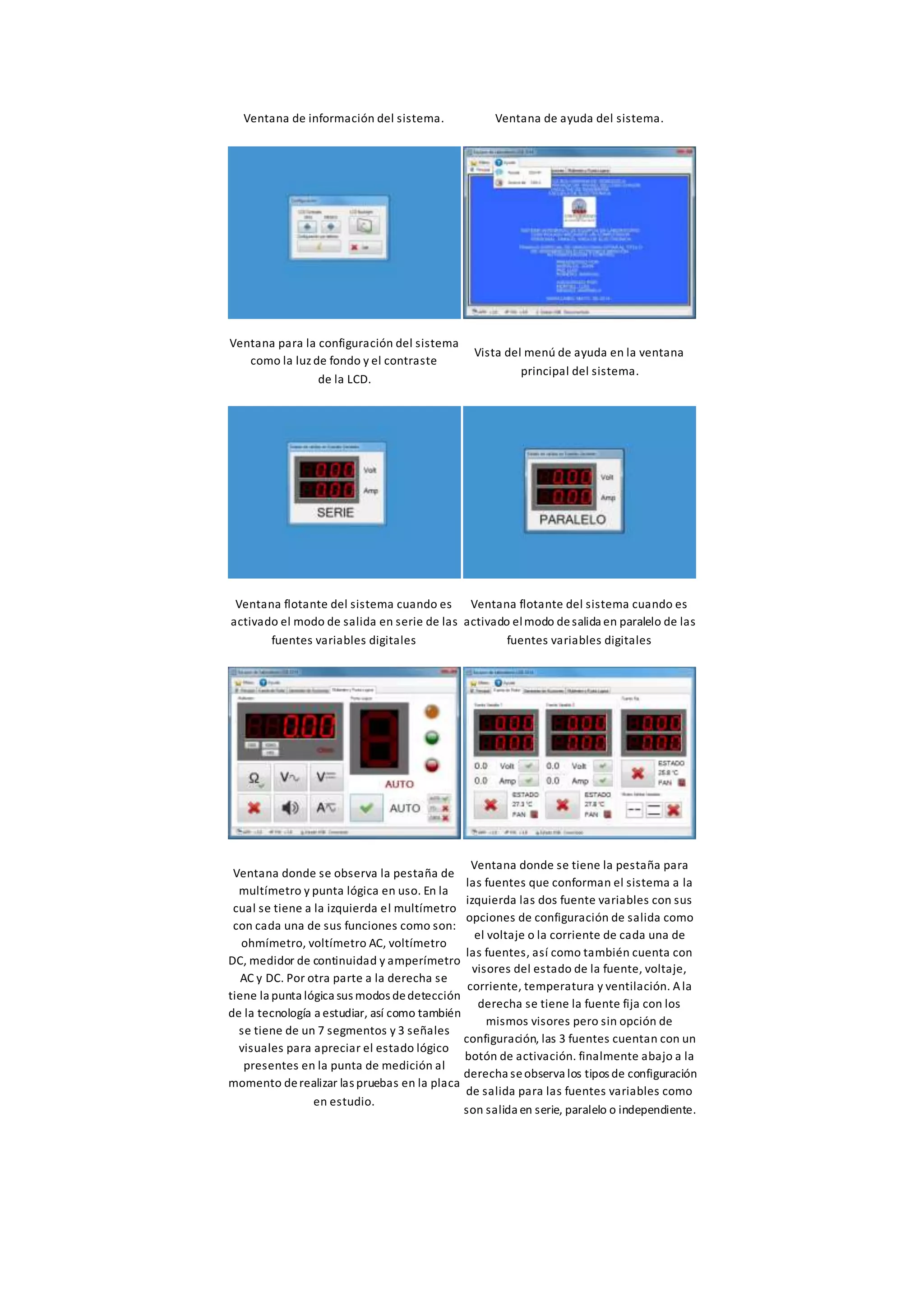 Ventana de información del sistema. Ventana de ayuda del sistema.
Ventana para la configuración del sistema
como la luz de fondo y el contraste
de la LCD.
Vista del menú de ayuda en la ventana
principal del sistema.
Ventana flotante del sistema cuando es
activado el modo de salida en serie de las
fuentes variables digitales
Ventana flotante del sistema cuando es
activado elmodo desalida en paralelo de las
fuentes variables digitales
Ventana donde se observa la pestaña de
multímetro y punta lógica en uso. En la
cual se tiene a la izquierda el multímetro
con cada una de sus funciones como son:
ohmímetro, voltímetro AC, voltímetro
DC, medidor de continuidad y amperímetro
AC y DC. Por otra parte a la derecha se
tiene la punta lógica sus modos dedetección
de la tecnología a estudiar, así como también
se tiene de un 7 segmentos y 3 señales
visuales para apreciar el estado lógico
presentes en la punta de medición al
momento derealizar las pruebas en la placa
en estudio.
Ventana donde se tiene la pestaña para
las fuentes que conforman el sistema a la
izquierda las dos fuente variables con sus
opciones de configuración de salida como
el voltaje o la corriente de cada una de
las fuentes, así como también cuenta con
visores del estado de la fuente, voltaje,
corriente, temperatura y ventilación. Ala
derecha se tiene la fuente fija con los
mismos visores pero sin opción de
configuración, las 3 fuentes cuentan con un
botón de activación. finalmente abajo a la
derecha seobserva los tipos de configuración
de salida para las fuentes variables como
son salida en serie, paralelo o independiente.
 