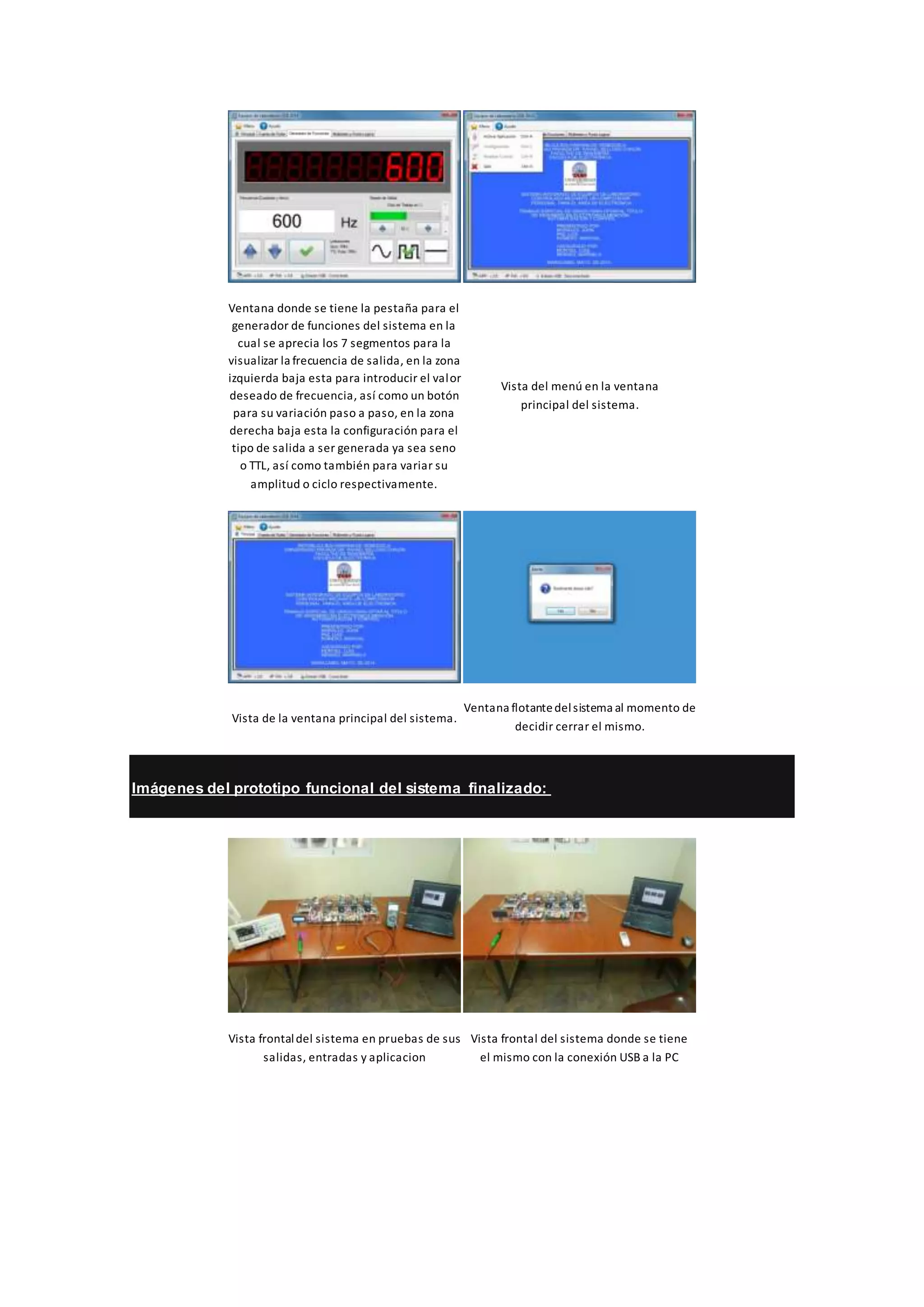 Ventana donde se tiene la pestaña para el
generador de funciones del sistema en la
cual se aprecia los 7 segmentos para la
visualizar la frecuencia de salida, en la zona
izquierda baja esta para introducir el valor
deseado de frecuencia, así como un botón
para su variación paso a paso, en la zona
derecha baja esta la configuración para el
tipo de salida a ser generada ya sea seno
o TTL, así como también para variar su
amplitud o ciclo respectivamente.
Vista del menú en la ventana
principal del sistema.
Vista de la ventana principal del sistema.
Ventana flotantedelsistema al momento de
decidir cerrar el mismo.
Imágenes del prototipo funcional del sistema finalizado:
Vista frontaldel sistema en pruebas de sus
salidas, entradas y aplicacion
Vista frontal del sistema donde se tiene
el mismo con la conexión USB a la PC
 