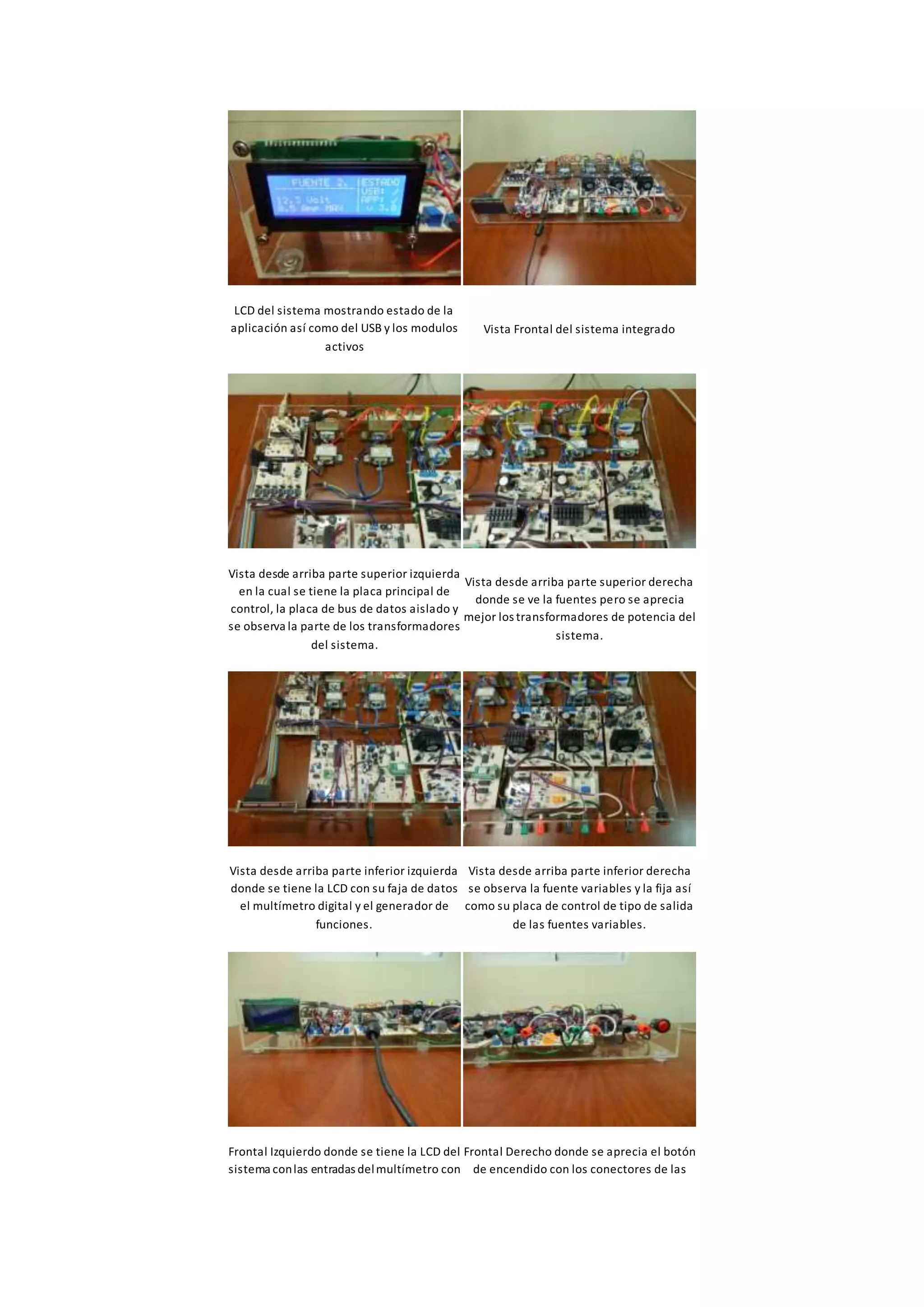 LCD del sistema mostrando estado de la
aplicación así como del USB y los modulos
activos
Vista Frontal del sistema integrado
Vista desde arriba parte superior izquierda
en la cual se tiene la placa principal de
control, la placa de bus de datos aislado y
se observa la parte de los transformadores
del sistema.
Vista desde arriba parte superior derecha
donde se ve la fuentes pero se aprecia
mejor los transformadores de potencia del
sistema.
Vista desde arriba parte inferior izquierda
donde se tiene la LCD con su faja de datos
el multímetro digital y el generador de
funciones.
Vista desde arriba parte inferior derecha
se observa la fuente variables y la fija así
como su placa de control de tipo de salida
de las fuentes variables.
Frontal Izquierdo donde se tiene la LCD del
sistema conlas entradas delmultímetro con
Frontal Derecho donde se aprecia el botón
de encendido con los conectores de las
 