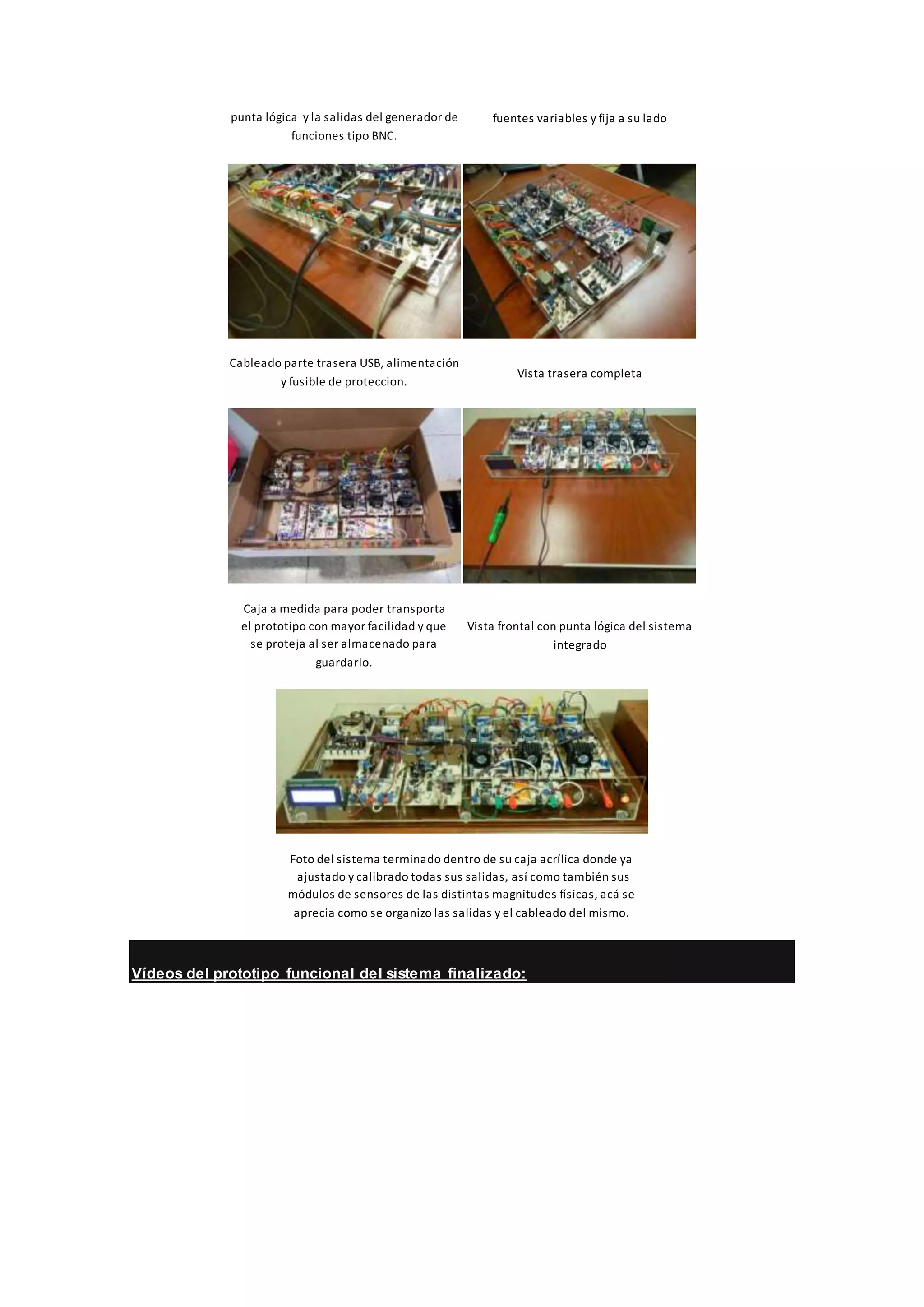 punta lógica y la salidas del generador de
funciones tipo BNC.
fuentes variables y fija a su lado
Cableado parte trasera USB, alimentación
y fusible de proteccion.
Vista trasera completa
Caja a medida para poder transporta
el prototipo con mayor facilidad y que
se proteja al ser almacenado para
guardarlo.
Vista frontal con punta lógica del sistema
integrado
Foto del sistema terminado dentro de su caja acrílica donde ya
ajustado y calibrado todas sus salidas, así como también sus
módulos de sensores de las distintas magnitudes físicas, acá se
aprecia como se organizo las salidas y el cableado del mismo.
Vídeos del prototipo funcional del sistema finalizado:
 