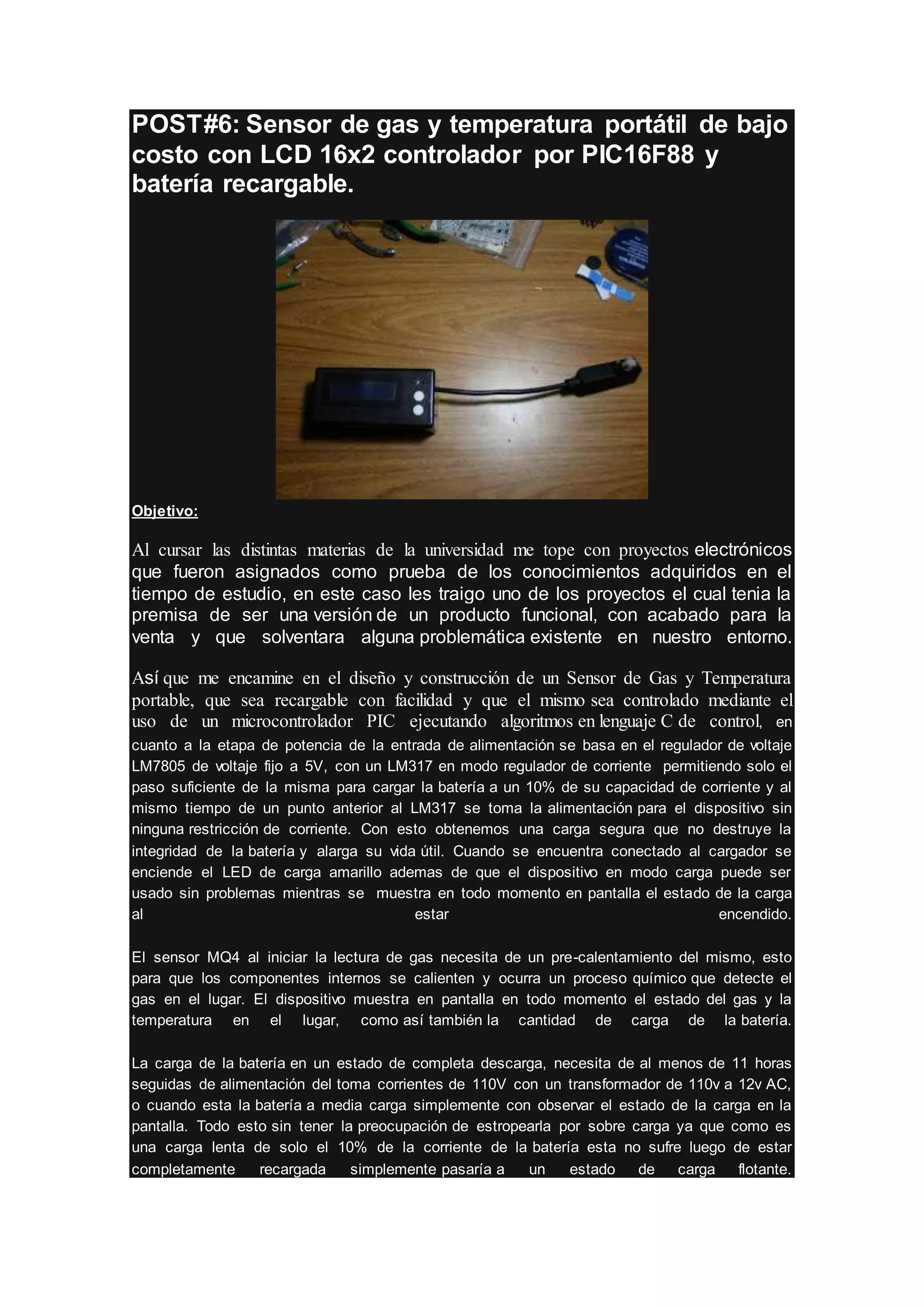 POST#6: Sensor de gas y temperatura portátil de bajo
costo con LCD 16x2 controlador por PIC16F88 y
batería recargable.
Objetivo:
Al cursar las distintas materias de la universidad me tope con proyectos electrónicos
que fueron asignados como prueba de los conocimientos adquiridos en el
tiempo de estudio, en este caso les traigo uno de los proyectos el cual tenia la
premisa de ser una versión de un producto funcional, con acabado para la
venta y que solventara alguna problemática existente en nuestro entorno.
Así que me encamine en el diseño y construcción de un Sensor de Gas y Temperatura
portable, que sea recargable con facilidad y que el mismo sea controlado mediante el
uso de un microcontrolador PIC ejecutando algoritmos en lenguaje C de control, en
cuanto a la etapa de potencia de la entrada de alimentación se basa en el regulador de voltaje
LM7805 de voltaje fijo a 5V, con un LM317 en modo regulador de corriente permitiendo solo el
paso suficiente de la misma para cargar la batería a un 10% de su capacidad de corriente y al
mismo tiempo de un punto anterior al LM317 se toma la alimentación para el dispositivo sin
ninguna restricción de corriente. Con esto obtenemos una carga segura que no destruye la
integridad de la batería y alarga su vida útil. Cuando se encuentra conectado al cargador se
enciende el LED de carga amarillo ademas de que el dispositivo en modo carga puede ser
usado sin problemas mientras se muestra en todo momento en pantalla el estado de la carga
al estar encendido.
El sensor MQ4 al iniciar la lectura de gas necesita de un pre-calentamiento del mismo, esto
para que los componentes internos se calienten y ocurra un proceso químico que detecte el
gas en el lugar. El dispositivo muestra en pantalla en todo momento el estado del gas y la
temperatura en el lugar, como así también la cantidad de carga de la batería.
La carga de la batería en un estado de completa descarga, necesita de al menos de 11 horas
seguidas de alimentación del toma corrientes de 110V con un transformador de 110v a 12v AC,
o cuando esta la batería a media carga simplemente con observar el estado de la carga en la
pantalla. Todo esto sin tener la preocupación de estropearla por sobre carga ya que como es
una carga lenta de solo el 10% de la corriente de la batería esta no sufre luego de estar
completamente recargada simplemente pasaría a un estado de carga flotante.
 