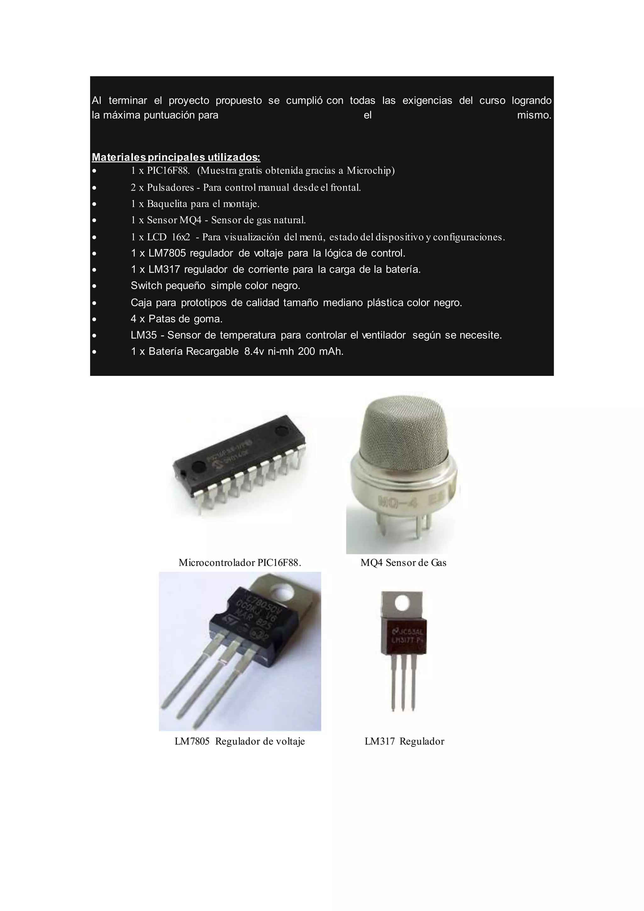 Al terminar el proyecto propuesto se cumplió con todas las exigencias del curso logrando
la máxima puntuación para el mismo.
Materialesprincipales utilizados:
 1 x PIC16F88. (Muestra gratis obtenida gracias a Microchip)
 2 x Pulsadores - Para control manual desde el frontal.
 1 x Baquelita para el montaje.
 1 x Sensor MQ4 - Sensor de gas natural.
 1 x LCD 16x2 - Para visualización del menú, estado del dispositivo y configuraciones.
 1 x LM7805 regulador de voltaje para la lógica de control.
 1 x LM317 regulador de corriente para la carga de la batería.
 Switch pequeño simple color negro.
 Caja para prototipos de calidad tamaño mediano plástica color negro.
 4 x Patas de goma.
 LM35 - Sensor de temperatura para controlar el ventilador según se necesite.
 1 x Batería Recargable 8.4v ni-mh 200 mAh.
Microcontrolador PIC16F88. MQ4 Sensor de Gas
LM7805 Regulador de voltaje LM317 Regulador
 