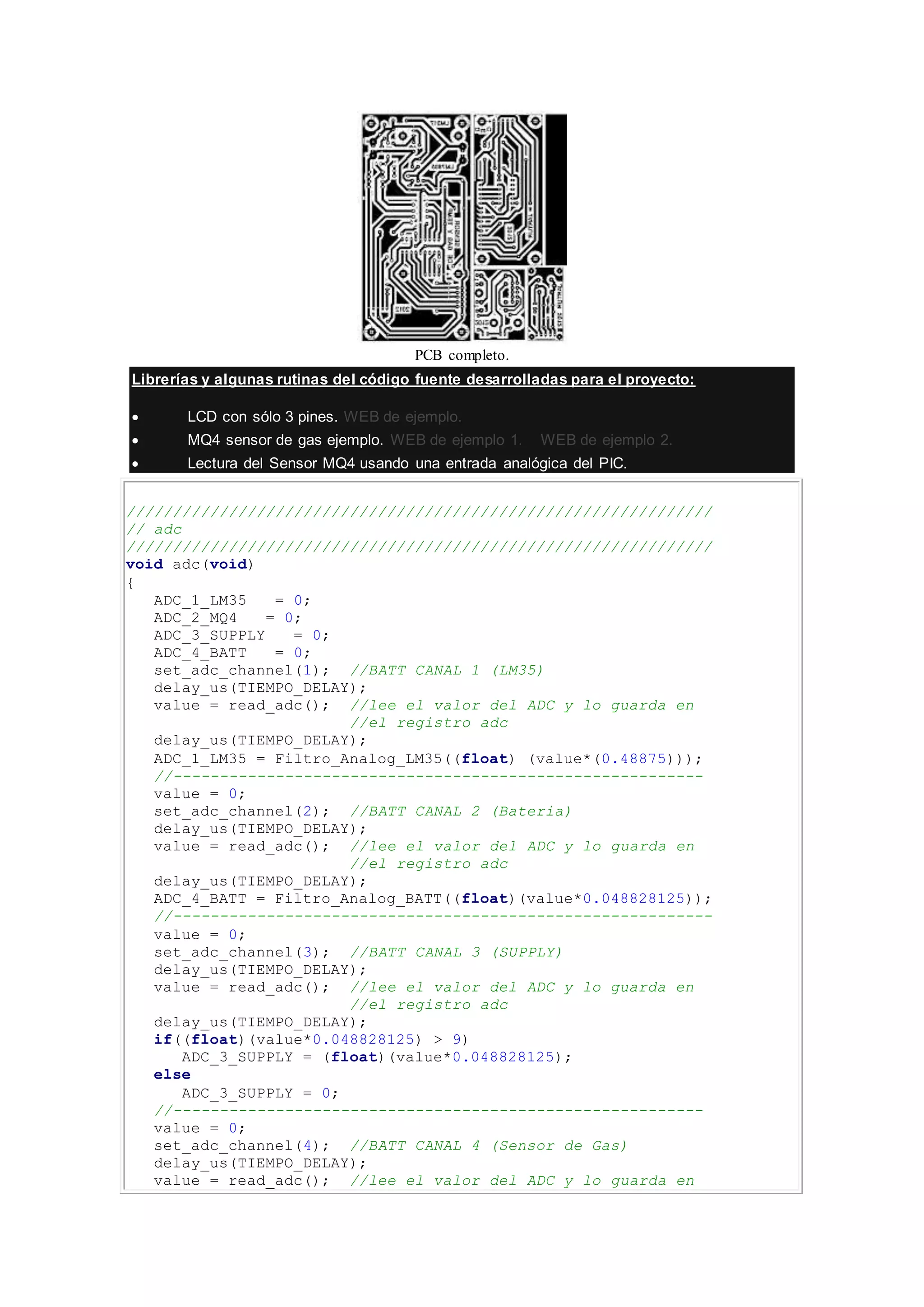 PCB completo.
Librerías y algunas rutinas del código fuente desarrolladas para el proyecto:
 LCD con sólo 3 pines. WEB de ejemplo.
 MQ4 sensor de gas ejemplo. WEB de ejemplo 1. WEB de ejemplo 2.
 Lectura del Sensor MQ4 usando una entrada analógica del PIC.
///////////////////////////////////////////////////////////////
// adc
///////////////////////////////////////////////////////////////
void adc(void)
{
ADC_1_LM35 = 0;
ADC_2_MQ4 = 0;
ADC_3_SUPPLY = 0;
ADC_4_BATT = 0;
set_adc_channel(1); //BATT CANAL 1 (LM35)
delay_us(TIEMPO_DELAY);
value = read_adc(); //lee el valor del ADC y lo guarda en
//el registro adc
delay_us(TIEMPO_DELAY);
ADC_1_LM35 = Filtro_Analog_LM35((float) (value*(0.48875)));
//---------------------------------------------------------
value = 0;
set_adc_channel(2); //BATT CANAL 2 (Bateria)
delay_us(TIEMPO_DELAY);
value = read_adc(); //lee el valor del ADC y lo guarda en
//el registro adc
delay_us(TIEMPO_DELAY);
ADC_4_BATT = Filtro_Analog_BATT((float)(value*0.048828125));
//----------------------------------------------------------
value = 0;
set_adc_channel(3); //BATT CANAL 3 (SUPPLY)
delay_us(TIEMPO_DELAY);
value = read_adc(); //lee el valor del ADC y lo guarda en
//el registro adc
delay_us(TIEMPO_DELAY);
if((float)(value*0.048828125) > 9)
ADC_3_SUPPLY = (float)(value*0.048828125);
else
ADC_3_SUPPLY = 0;
//---------------------------------------------------------
value = 0;
set_adc_channel(4); //BATT CANAL 4 (Sensor de Gas)
delay_us(TIEMPO_DELAY);
value = read_adc(); //lee el valor del ADC y lo guarda en
 