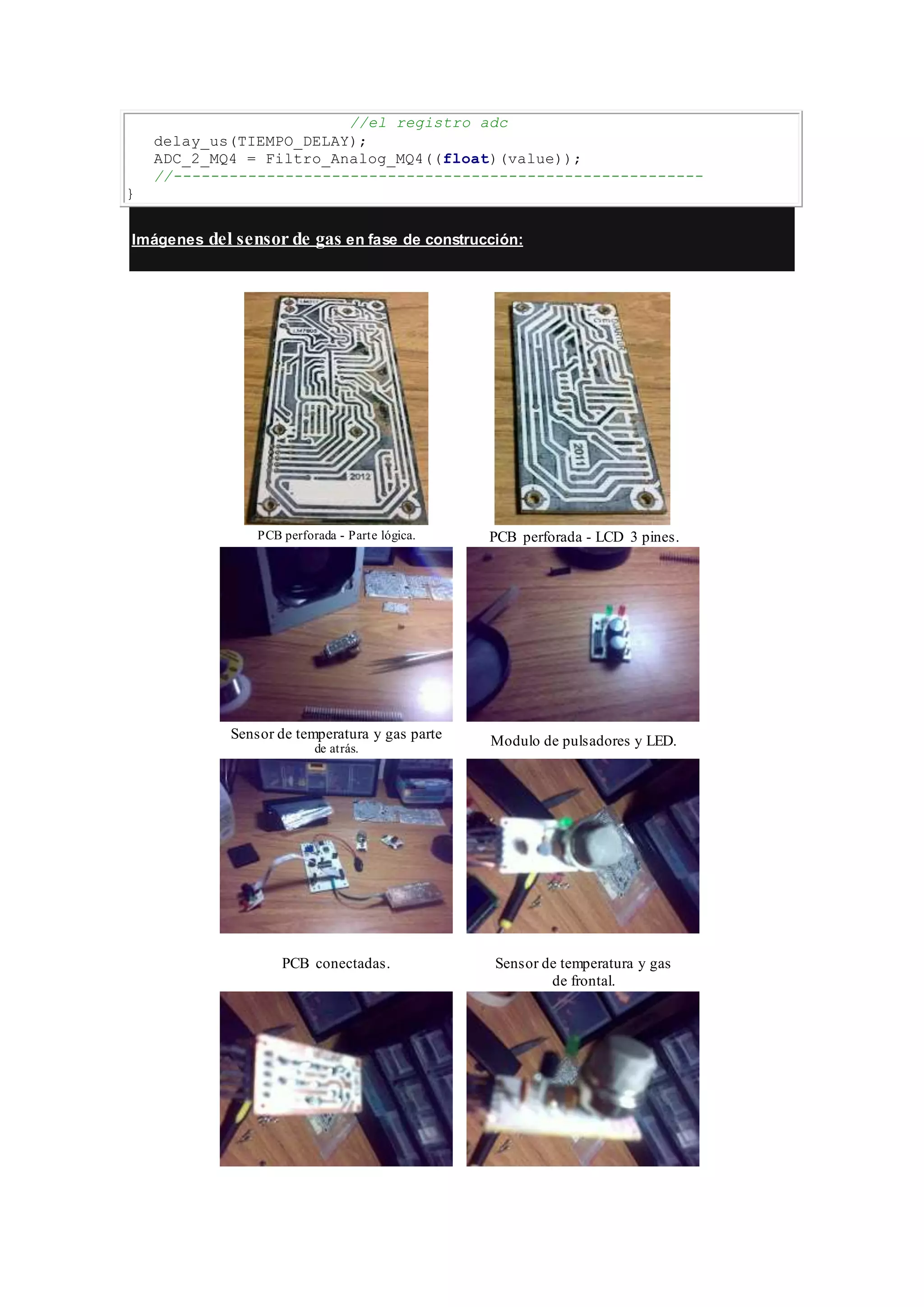//el registro adc
delay_us(TIEMPO_DELAY);
ADC_2_MQ4 = Filtro_Analog_MQ4((float)(value));
//---------------------------------------------------------
}
Imágenes del sensor de gas en fase de construcción:
PCB perforada - Parte lógica. PCB perforada - LCD 3 pines.
Sensor de temperatura y gas parte
de atrás.
Modulo de pulsadores y LED.
PCB conectadas. Sensor de temperatura y gas
de frontal.
 