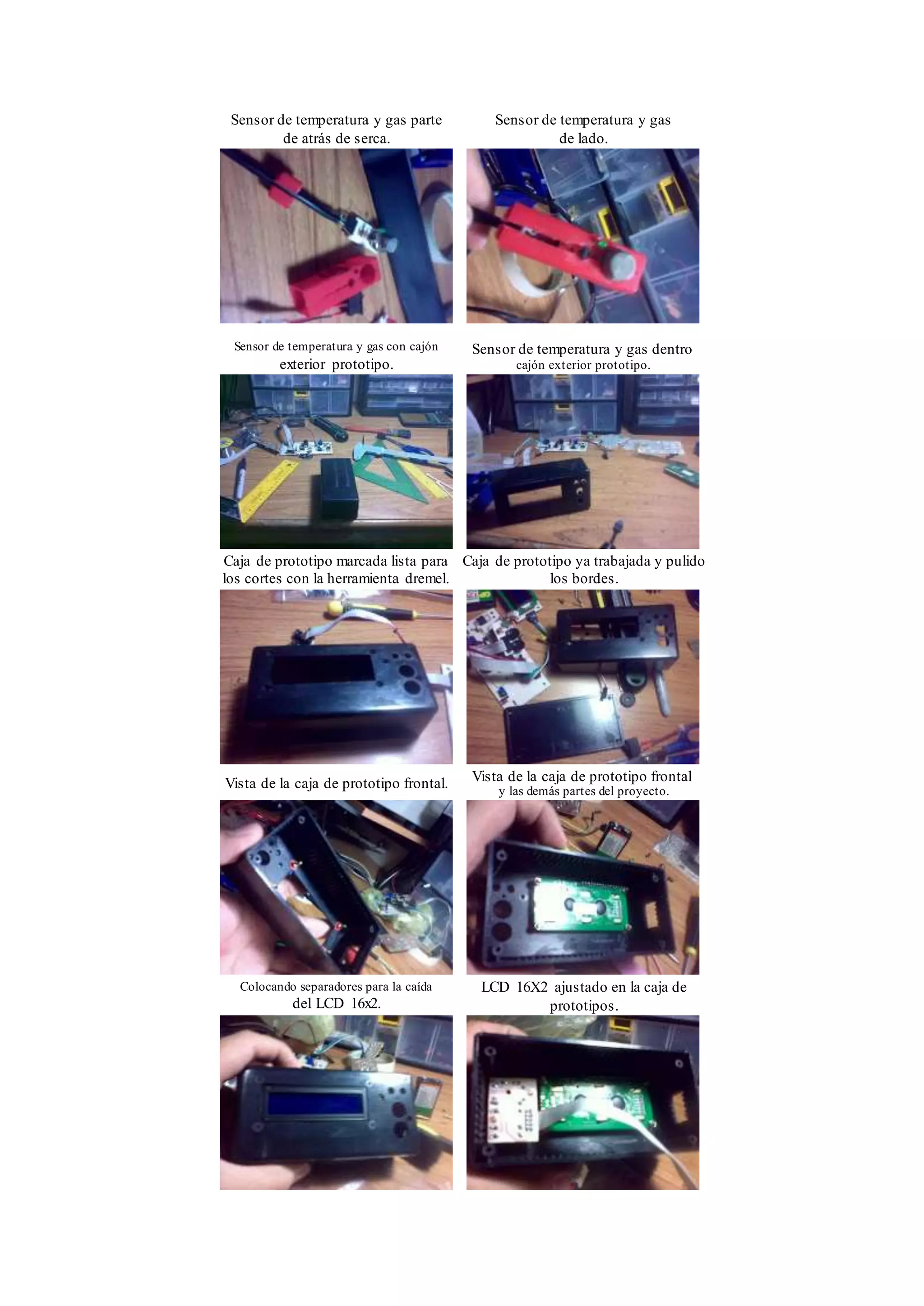 Sensor de temperatura y gas parte
de atrás de serca.
Sensor de temperatura y gas
de lado.
Sensor de temperatura y gas con cajón
exterior prototipo.
Sensor de temperatura y gas dentro
cajón exterior prototipo.
Caja de prototipo marcada lista para
los cortes con la herramienta dremel.
Caja de prototipo ya trabajada y pulido
los bordes.
Vista de la caja de prototipo frontal. Vista de la caja de prototipo frontal
y las demás partes del proyecto.
Colocando separadores para la caída
del LCD 16x2.
LCD 16X2 ajustado en la caja de
prototipos.
 