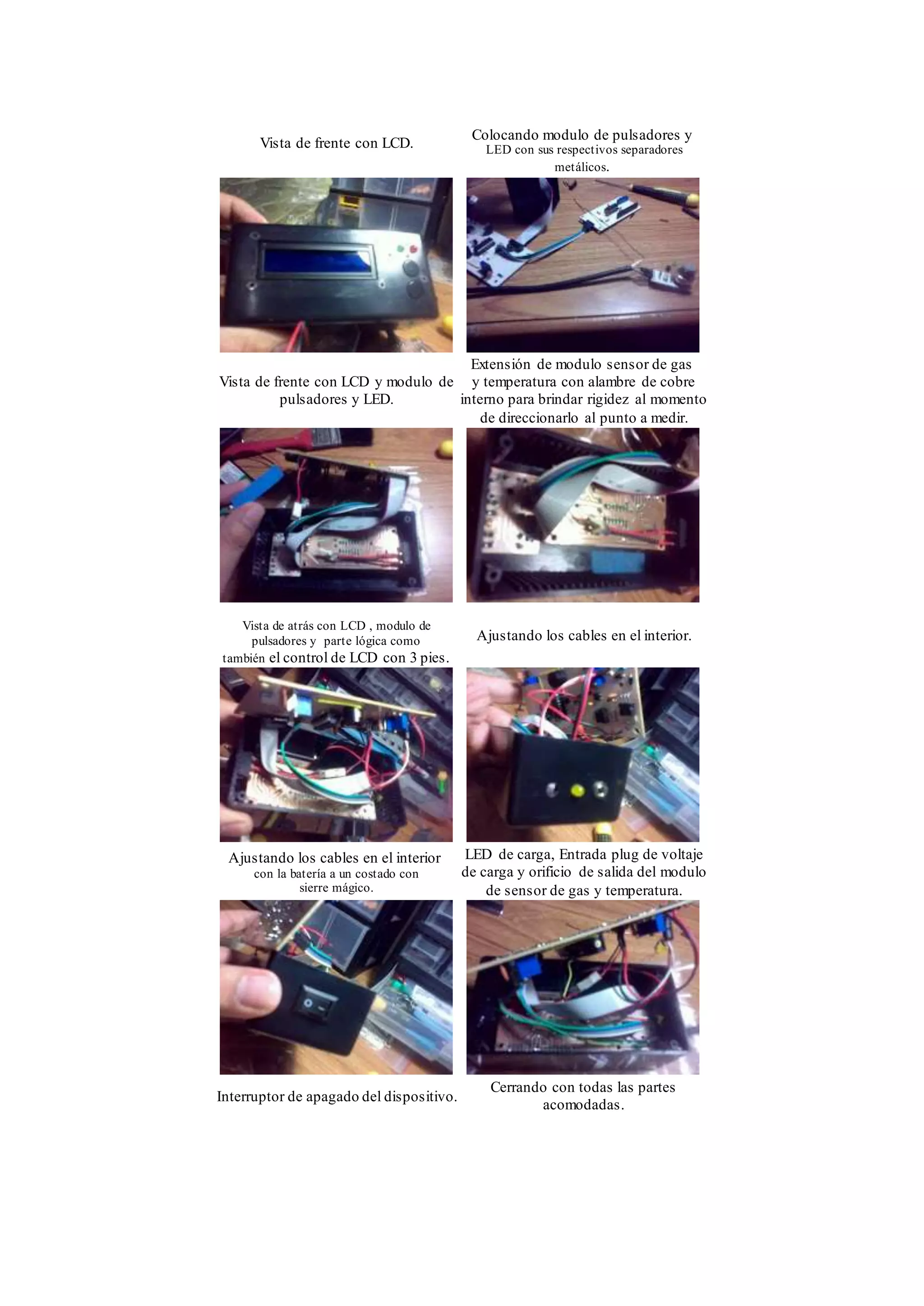 Vista de frente con LCD.
Colocando modulo de pulsadores y
LED con sus respectivos separadores
metálicos.
Vista de frente con LCD y modulo de
pulsadores y LED.
Extensión de modulo sensor de gas
y temperatura con alambre de cobre
interno para brindar rigidez al momento
de direccionarlo al punto a medir.
Vista de atrás con LCD , modulo de
pulsadores y parte lógica como
también el control de LCD con 3 pies.
Ajustando los cables en el interior.
Ajustando los cables en el interior
con la batería a un costado con
sierre mágico.
LED de carga, Entrada plug de voltaje
de carga y orificio de salida del modulo
de sensor de gas y temperatura.
Interruptor de apagado del dispositivo.
Cerrando con todas las partes
acomodadas.
 