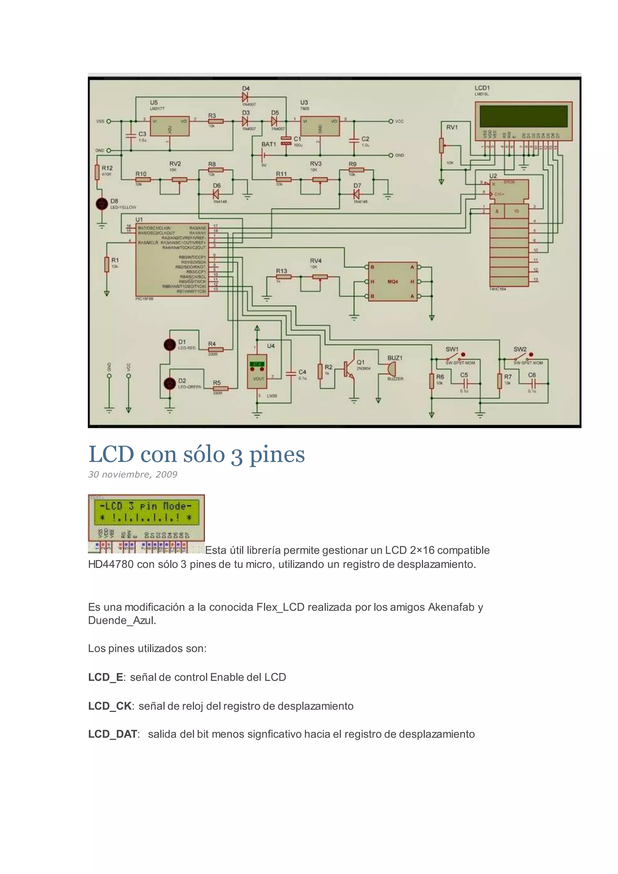 LCD con sólo 3 pines
30 noviembre, 2009
Esta útil librería permite gestionar un LCD 2×16 compatible
HD44780 con sólo 3 pines de tu micro, utilizando un registro de desplazamiento.
Es una modificación a la conocida Flex_LCD realizada por los amigos Akenafab y
Duende_Azul.
Los pines utilizados son:
LCD_E: señal de control Enable del LCD
LCD_CK: señal de reloj del registro de desplazamiento
LCD_DAT: salida del bit menos signficativo hacia el registro de desplazamiento
 