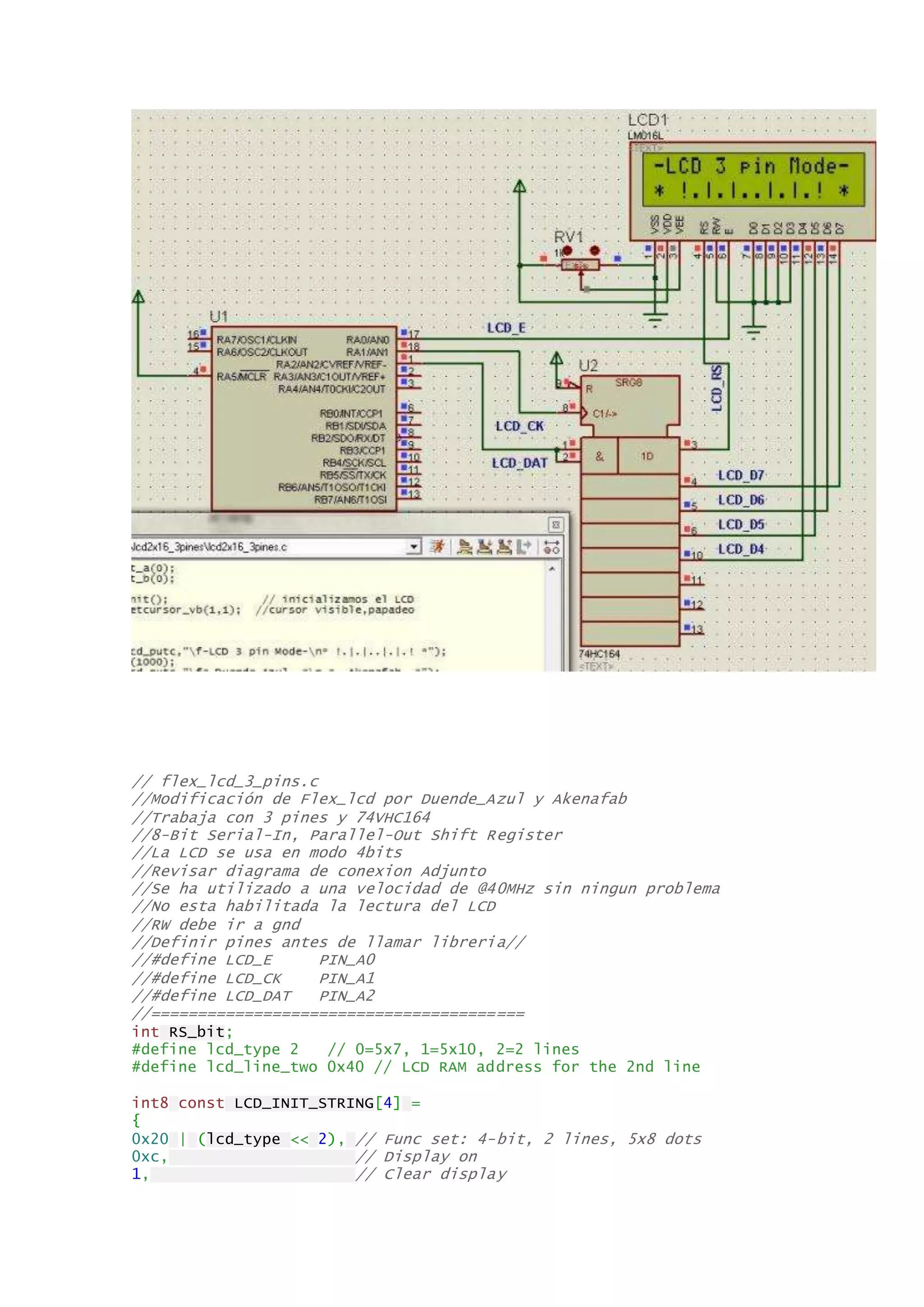 // flex_lcd_3_pins.c
//Modificación de Flex_lcd por Duende_Azul y Akenafab
//Trabaja con 3 pines y 74VHC164
//8-Bit Serial-In, Parallel-Out Shift Register
//La LCD se usa en modo 4bits
//Revisar diagrama de conexion Adjunto
//Se ha utilizado a una velocidad de @40MHz sin ningun problema
//No esta habilitada la lectura del LCD
//RW debe ir a gnd
//Definir pines antes de llamar libreria//
//#define LCD_E PIN_A0
//#define LCD_CK PIN_A1
//#define LCD_DAT PIN_A2
//========================================
int RS_bit;
#define lcd_type 2 // 0=5x7, 1=5x10, 2=2 lines
#define lcd_line_two 0x40 // LCD RAM address for the 2nd line
int8 const LCD_INIT_STRING[4] =
{
0x20 | (lcd_type << 2), // Func set: 4-bit, 2 lines, 5x8 dots
0xc, // Display on
1, // Clear display
 