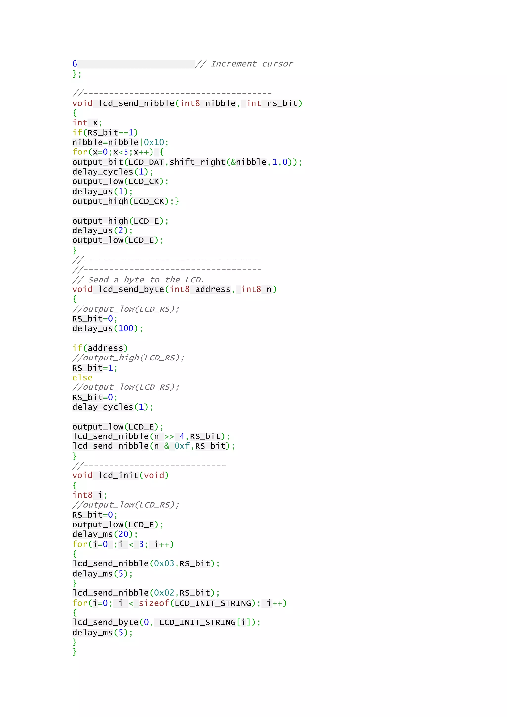 6 // Increment cursor
};
//-------------------------------------
void lcd_send_nibble(int8 nibble, int rs_bit)
{
int x;
if(RS_bit==1)
nibble=nibble|0x10;
for(x=0;x<5;x++) {
output_bit(LCD_DAT,shift_right(&nibble,1,0));
delay_cycles(1);
output_low(LCD_CK);
delay_us(1);
output_high(LCD_CK);}
output_high(LCD_E);
delay_us(2);
output_low(LCD_E);
}
//-----------------------------------
//-----------------------------------
// Send a byte to the LCD.
void lcd_send_byte(int8 address, int8 n)
{
//output_low(LCD_RS);
RS_bit=0;
delay_us(100);
if(address)
//output_high(LCD_RS);
RS_bit=1;
else
//output_low(LCD_RS);
RS_bit=0;
delay_cycles(1);
output_low(LCD_E);
lcd_send_nibble(n >> 4,RS_bit);
lcd_send_nibble(n & 0xf,RS_bit);
}
//----------------------------
void lcd_init(void)
{
int8 i;
//output_low(LCD_RS);
RS_bit=0;
output_low(LCD_E);
delay_ms(20);
for(i=0 ;i < 3; i++)
{
lcd_send_nibble(0x03,RS_bit);
delay_ms(5);
}
lcd_send_nibble(0x02,RS_bit);
for(i=0; i < sizeof(LCD_INIT_STRING); i++)
{
lcd_send_byte(0, LCD_INIT_STRING[i]);
delay_ms(5);
}
}
 