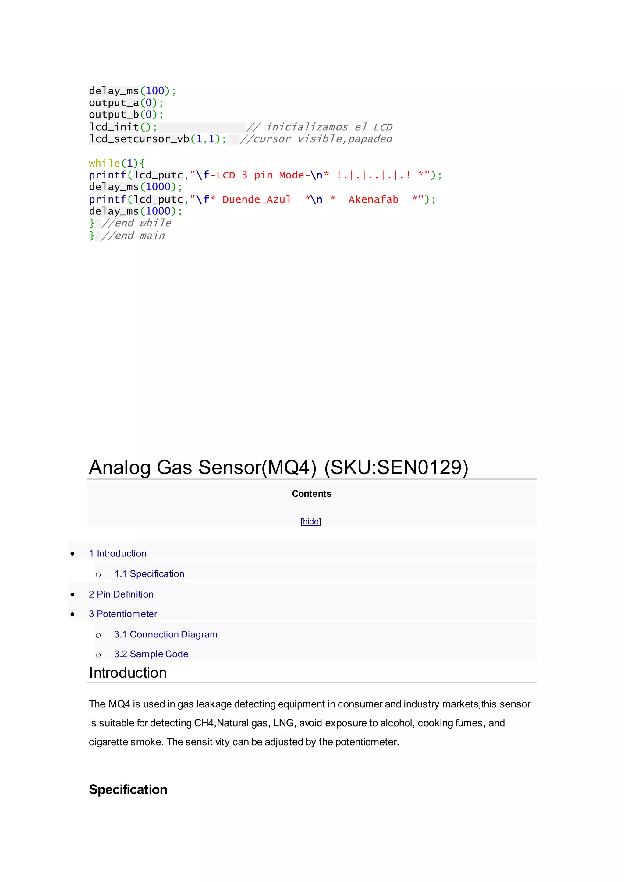 delay_ms(100);
output_a(0);
output_b(0);
lcd_init(); // inicializamos el LCD
lcd_setcursor_vb(1,1); //cursor visible,papadeo
while(1){
printf(lcd_putc,"f-LCD 3 pin Mode-n* !.|.|..|.|.! *");
delay_ms(1000);
printf(lcd_putc,"f* Duende_Azul *n * Akenafab *");
delay_ms(1000);
} //end while
} //end main
Analog Gas Sensor(MQ4) (SKU:SEN0129)
Contents
[hide]
 1 Introduction
o 1.1 Specification
 2 Pin Definition
 3 Potentiometer
o 3.1 Connection Diagram
o 3.2 Sample Code
Introduction
The MQ4 is used in gas leakage detecting equipment in consumer and industry markets,this sensor
is suitable for detecting CH4,Natural gas, LNG, avoid exposure to alcohol, cooking fumes, and
cigarette smoke. The sensitivity can be adjusted by the potentiometer.
Specification
 