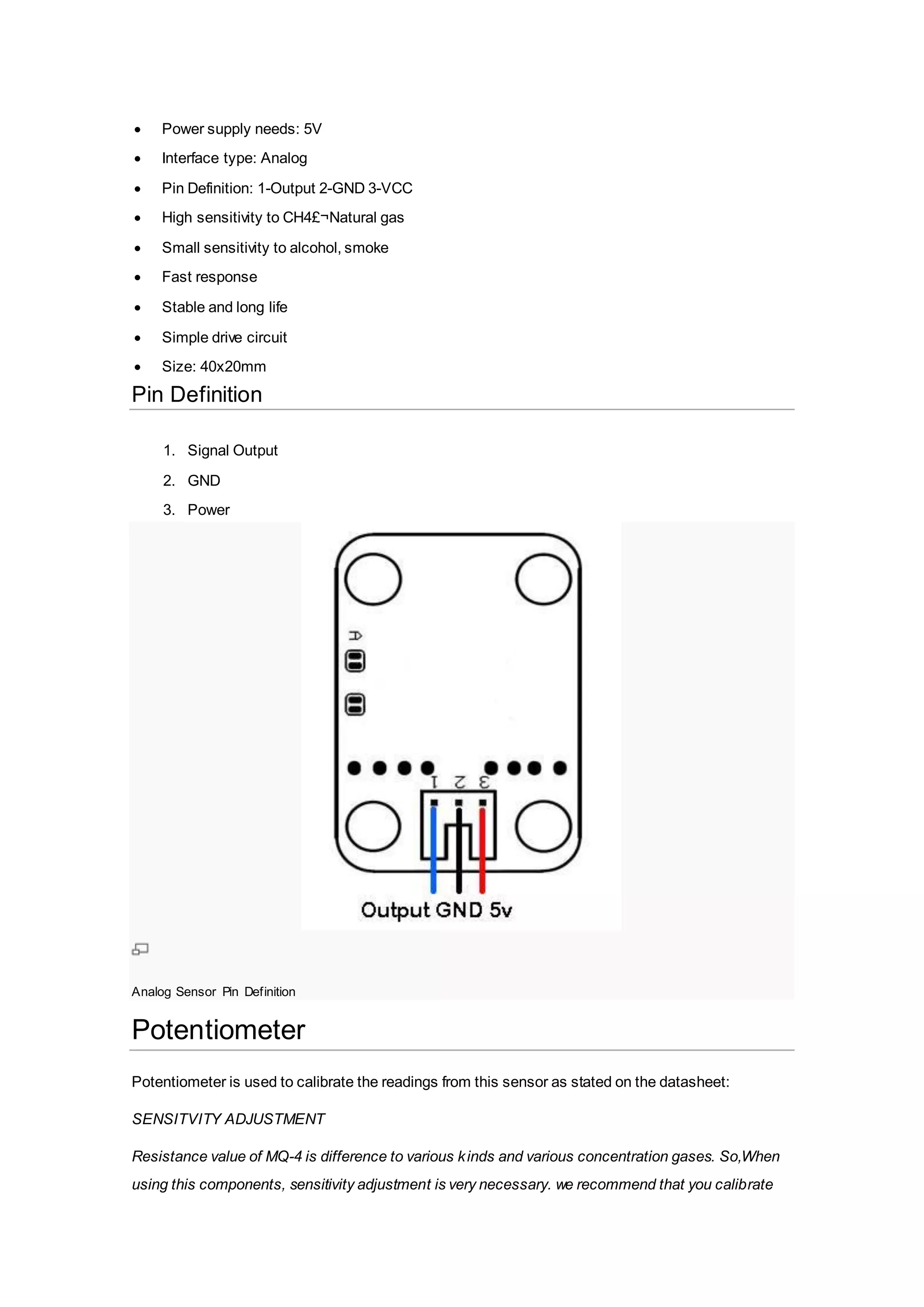  Power supply needs: 5V
 Interface type: Analog
 Pin Definition: 1-Output 2-GND 3-VCC
 High sensitivity to CH4£¬Natural gas
 Small sensitivity to alcohol, smoke
 Fast response
 Stable and long life
 Simple drive circuit
 Size: 40x20mm
Pin Definition
1. Signal Output
2. GND
3. Power
Analog Sensor Pin Definition
Potentiometer
Potentiometer is used to calibrate the readings from this sensor as stated on the datasheet:
SENSITVITY ADJUSTMENT
Resistance value of MQ-4 is difference to various kinds and various concentration gases. So,When
using this components, sensitivity adjustment is very necessary. we recommend that you calibrate
 