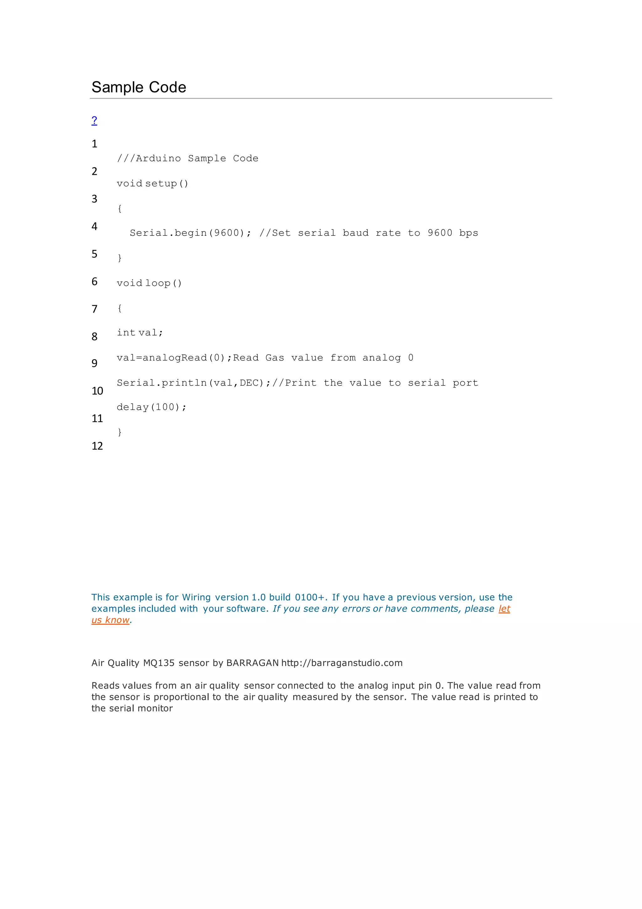 Sample Code
?
1
2
3
4
5
6
7
8
9
10
11
12
///Arduino Sample Code
void setup()
{
Serial.begin(9600); //Set serial baud rate to 9600 bps
}
void loop()
{
int val;
val=analogRead(0);Read Gas value from analog 0
Serial.println(val,DEC);//Print the value to serial port
delay(100);
}
This example is for Wiring version 1.0 build 0100+. If you have a previous version, use the
examples included with your software. If you see any errors or have comments, please let
us know.
Air Quality MQ135 sensor by BARRAGAN http://barraganstudio.com
Reads values from an air quality sensor connected to the analog input pin 0. The value read from
the sensor is proportional to the air quality measured by the sensor. The value read is printed to
the serial monitor
 