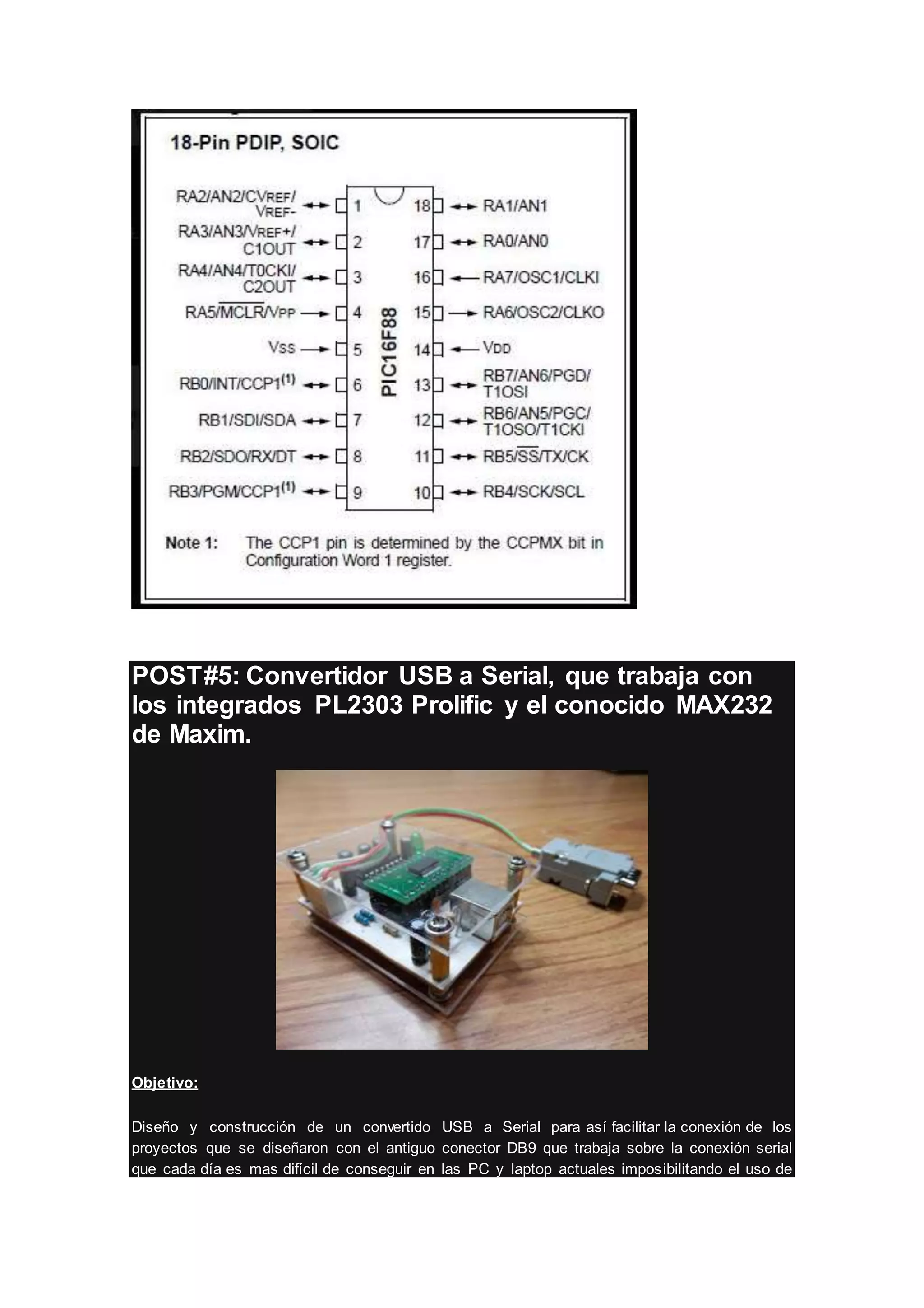 POST#5: Convertidor USB a Serial, que trabaja con
los integrados PL2303 Prolific y el conocido MAX232
de Maxim.
Objetivo:
Diseño y construcción de un convertido USB a Serial para así facilitar la conexión de los
proyectos que se diseñaron con el antiguo conector DB9 que trabaja sobre la conexión serial
que cada día es mas difícil de conseguir en las PC y laptop actuales imposibilitando el uso de
 