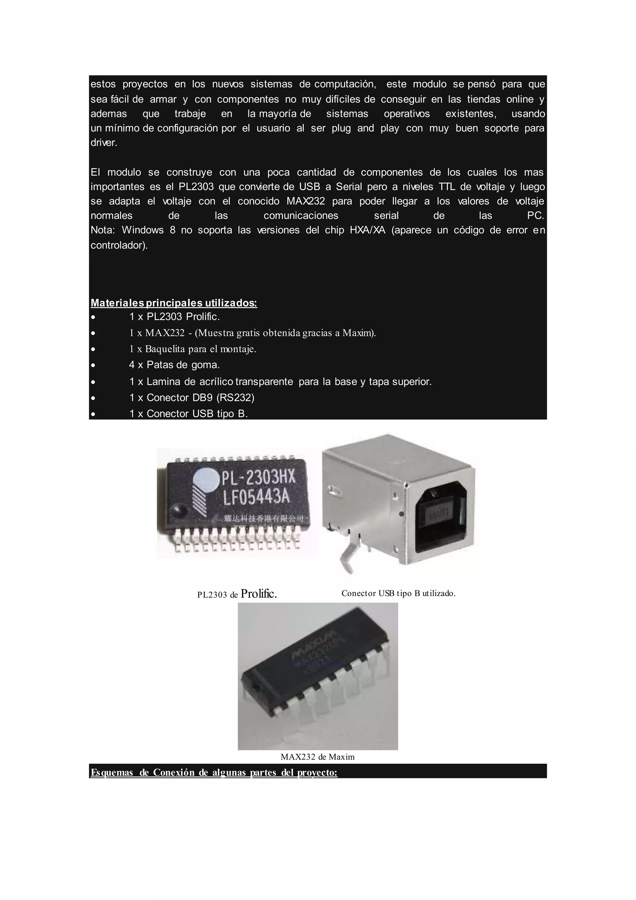 estos proyectos en los nuevos sistemas de computación, este modulo se pensó para que
sea fácil de armar y con componentes no muy difíciles de conseguir en las tiendas online y
ademas que trabaje en la mayoría de sistemas operativos existentes, usando
un mínimo de configuración por el usuario al ser plug and play con muy buen soporte para
driver.
El modulo se construye con una poca cantidad de componentes de los cuales los mas
importantes es el PL2303 que convierte de USB a Serial pero a niveles TTL de voltaje y luego
se adapta el voltaje con el conocido MAX232 para poder llegar a los valores de voltaje
normales de las comunicaciones serial de las PC.
Nota: Windows 8 no soporta las versiones del chip HXA/XA (aparece un código de error en
controlador).
Materialesprincipales utilizados:
 1 x PL2303 Prolific.
 1 x MAX232 - (Muestra gratis obtenida gracias a Maxim).
 1 x Baquelita para el montaje.
 4 x Patas de goma.
 1 x Lamina de acrílico transparente para la base y tapa superior.
 1 x Conector DB9 (RS232)
 1 x Conector USB tipo B.
PL2303 de Prolific. Conector USB tipo B utilizado.
MAX232 de Maxim
Esquemas de Conexión de algunas partes del proyecto:
 