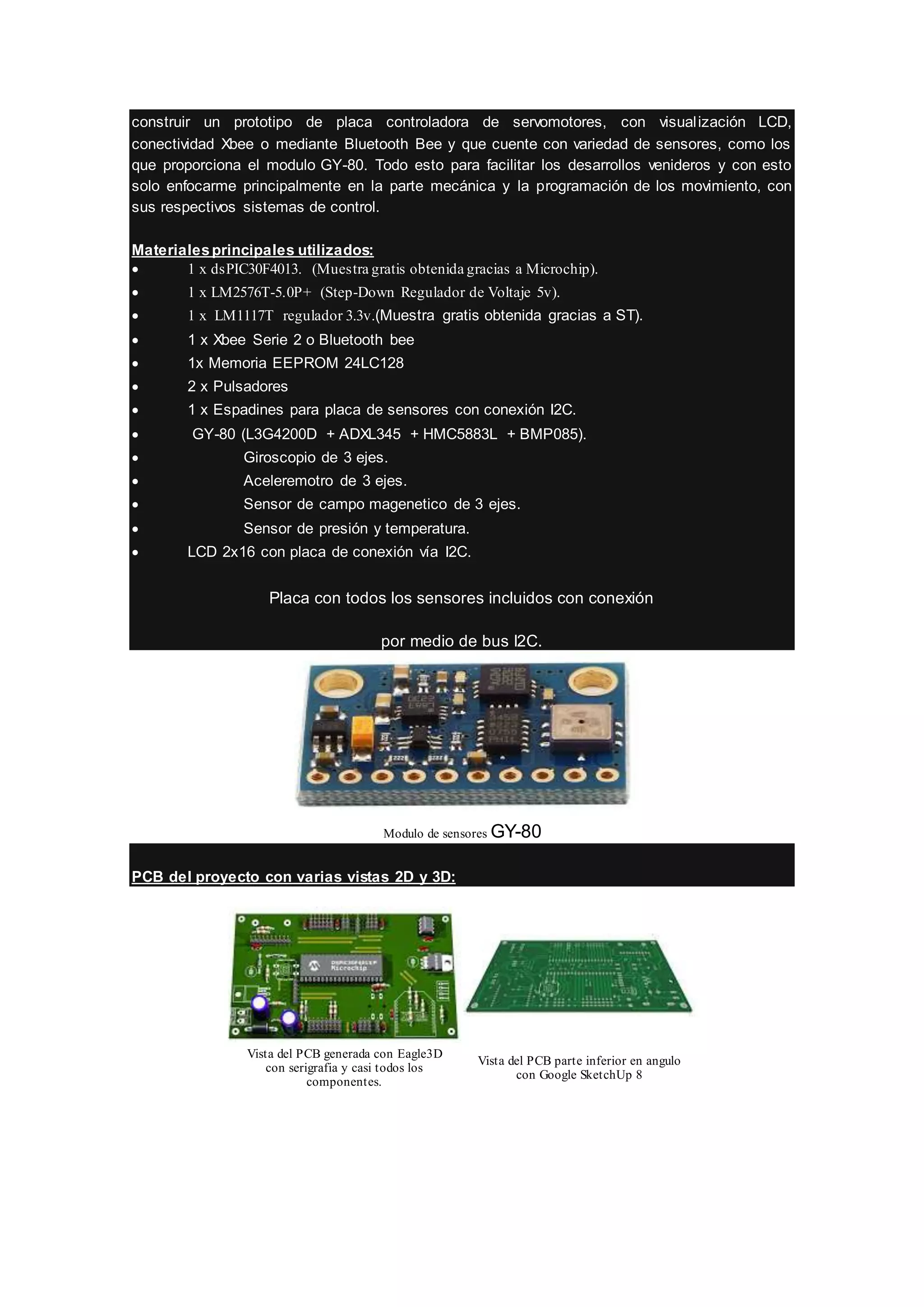 construir un prototipo de placa controladora de servomotores, con visualización LCD,
conectividad Xbee o mediante Bluetooth Bee y que cuente con variedad de sensores, como los
que proporciona el modulo GY-80. Todo esto para facilitar los desarrollos venideros y con esto
solo enfocarme principalmente en la parte mecánica y la programación de los movimiento, con
sus respectivos sistemas de control.
Materialesprincipales utilizados:
 1 x dsPIC30F4013. (Muestra gratis obtenida gracias a Microchip).
 1 x LM2576T-5.0P+ (Step-Down Regulador de Voltaje 5v).
 1 x LM1117T regulador 3.3v.(Muestra gratis obtenida gracias a ST).
 1 x Xbee Serie 2 o Bluetooth bee
 1x Memoria EEPROM 24LC128
 2 x Pulsadores
 1 x Espadines para placa de sensores con conexión I2C.
 GY-80 (L3G4200D + ADXL345 + HMC5883L + BMP085).
 Giroscopio de 3 ejes.
 Aceleremotro de 3 ejes.
 Sensor de campo magenetico de 3 ejes.
 Sensor de presión y temperatura.
 LCD 2x16 con placa de conexión vía I2C.
Placa con todos los sensores incluidos con conexión
por medio de bus I2C.
Modulo de sensores GY-80
PCB del proyecto con varias vistas 2D y 3D:
Vista del PCB generada con Eagle3D
con serigrafia y casi todos los
componentes.
Vista del PCB parte inferior en angulo
con Google SketchUp 8
 