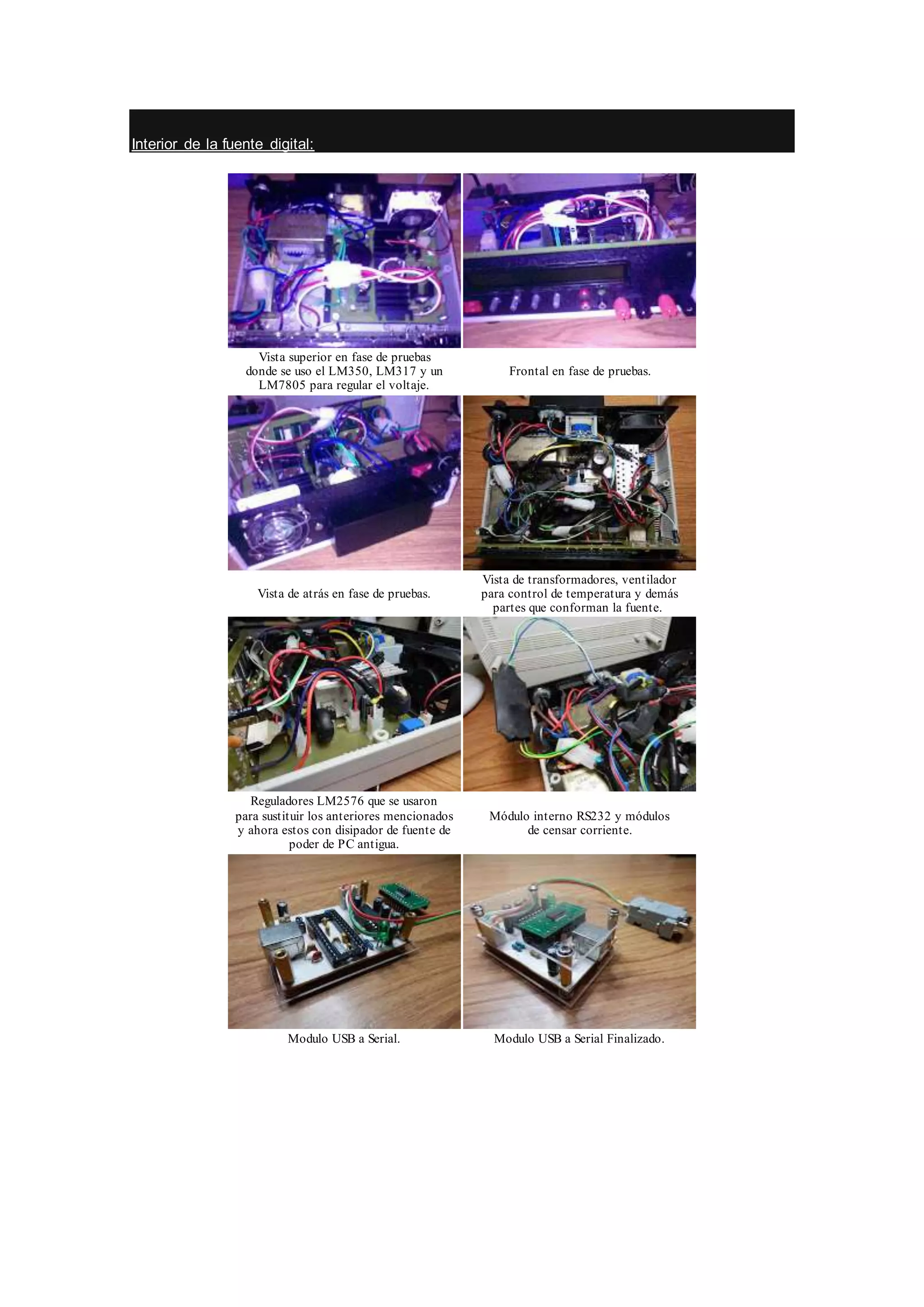 Interior de la fuente digital:
Vista superior en fase de pruebas
donde se uso el LM350, LM317 y un
LM7805 para regular el voltaje.
Frontal en fase de pruebas.
Vista de atrás en fase de pruebas.
Vista de transformadores, ventilador
para control de temperatura y demás
partes que conforman la fuente.
Reguladores LM2576 que se usaron
para sustituir los anteriores mencionados
y ahora estos con disipador de fuente de
poder de PC antigua.
Módulo interno RS232 y módulos
de censar corriente.
Modulo USB a Serial. Modulo USB a Serial Finalizado.
 